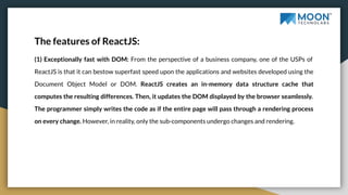 The features of ReactJS:
(1) Exceptionally fast with DOM: From the perspective of a business company, one of the USPs of
ReactJS is that it can bestow superfast speed upon the applications and websites developed using the
Document Object Model or DOM. ReactJS creates an in-memory data structure cache that
computes the resulting differences. Then, it updates the DOM displayed by the browser seamlessly.
The programmer simply writes the code as if the entire page will pass through a rendering process
on every change. However, in reality, only the sub-components undergo changes and rendering.
 