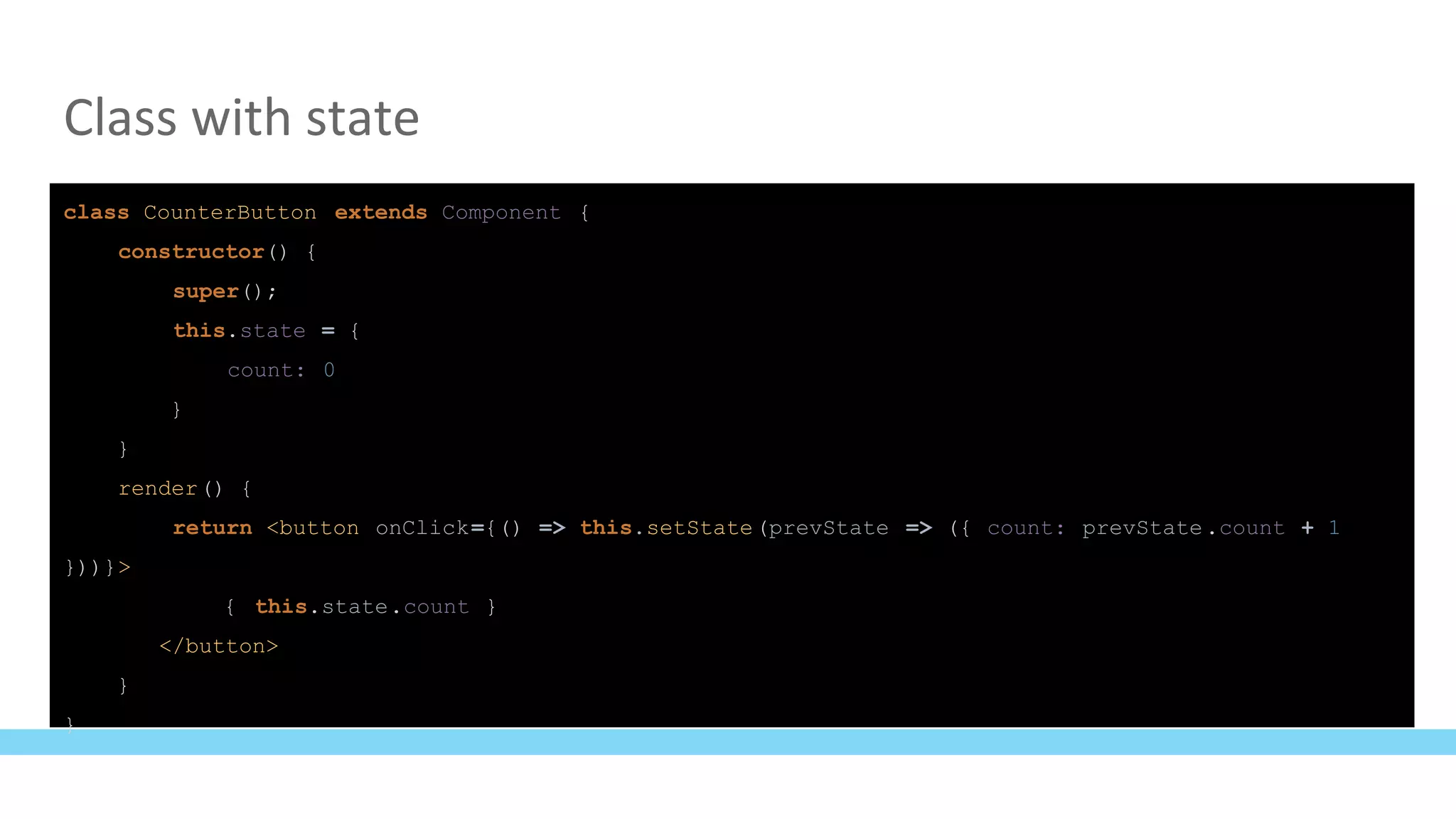 Class with state
class CounterButton extends Component {
constructor() {
super();
this.state = {
count: 0
}
}
render() {
return <button onClick={() => this.setState(prevState => ({ count: prevState.count + 1
}))}>
{ this.state.count }
</button>
}
}
 