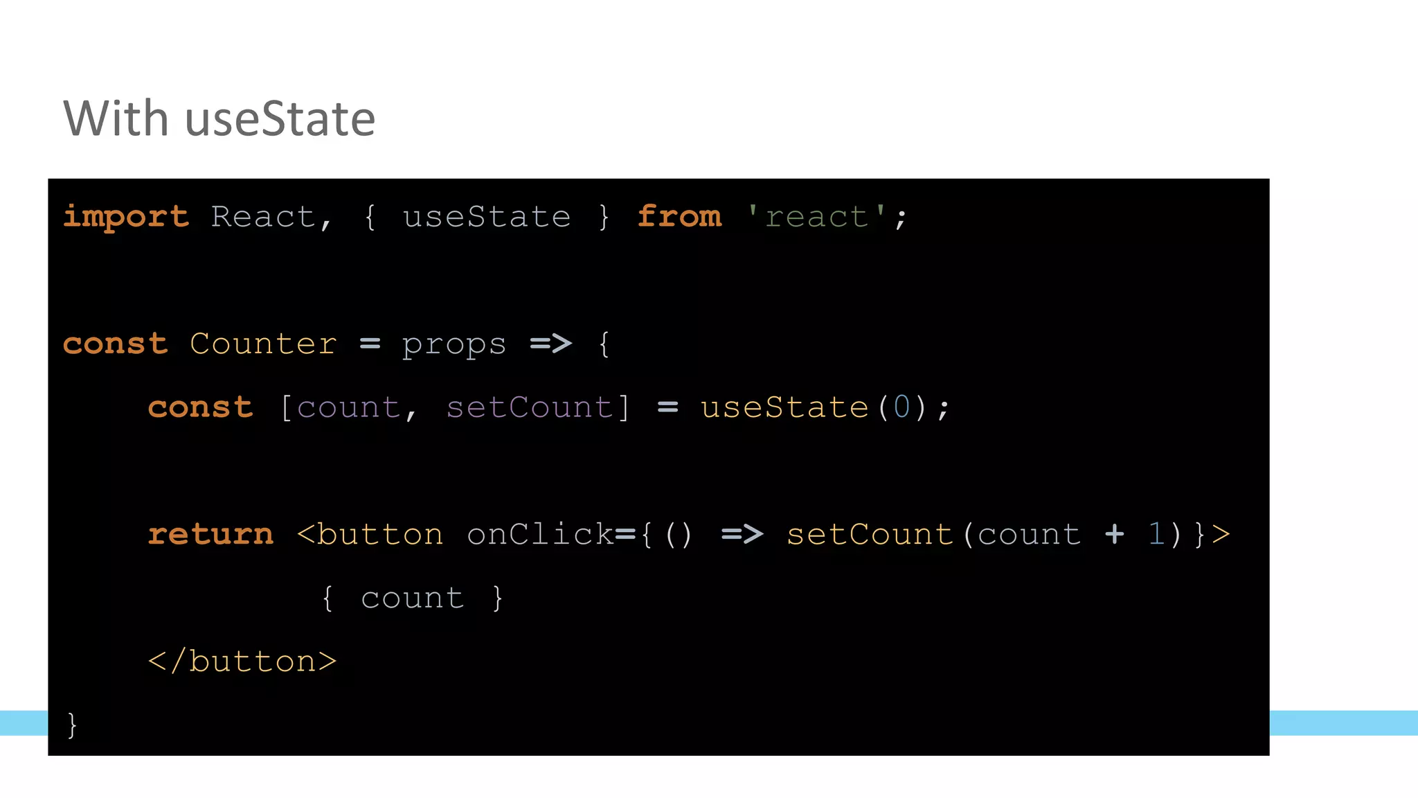 With useState
import React, { useState } from 'react';
const Counter = props => {
const [count, setCount] = useState(0);
return <button onClick={() => setCount(count + 1)}>
{ count }
</button>
}
 