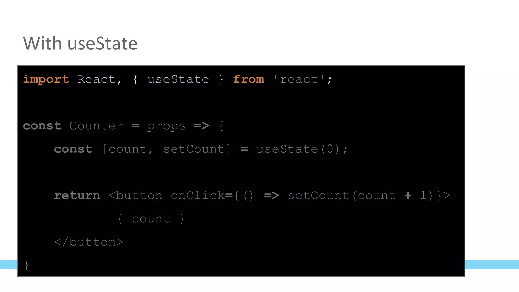 With useState
import React, { useState } from 'react';
const Counter = props => {
const [count, setCount] = useState(0);
return <button onClick={() => setCount(count + 1)}>
{ count }
</button>
}
 