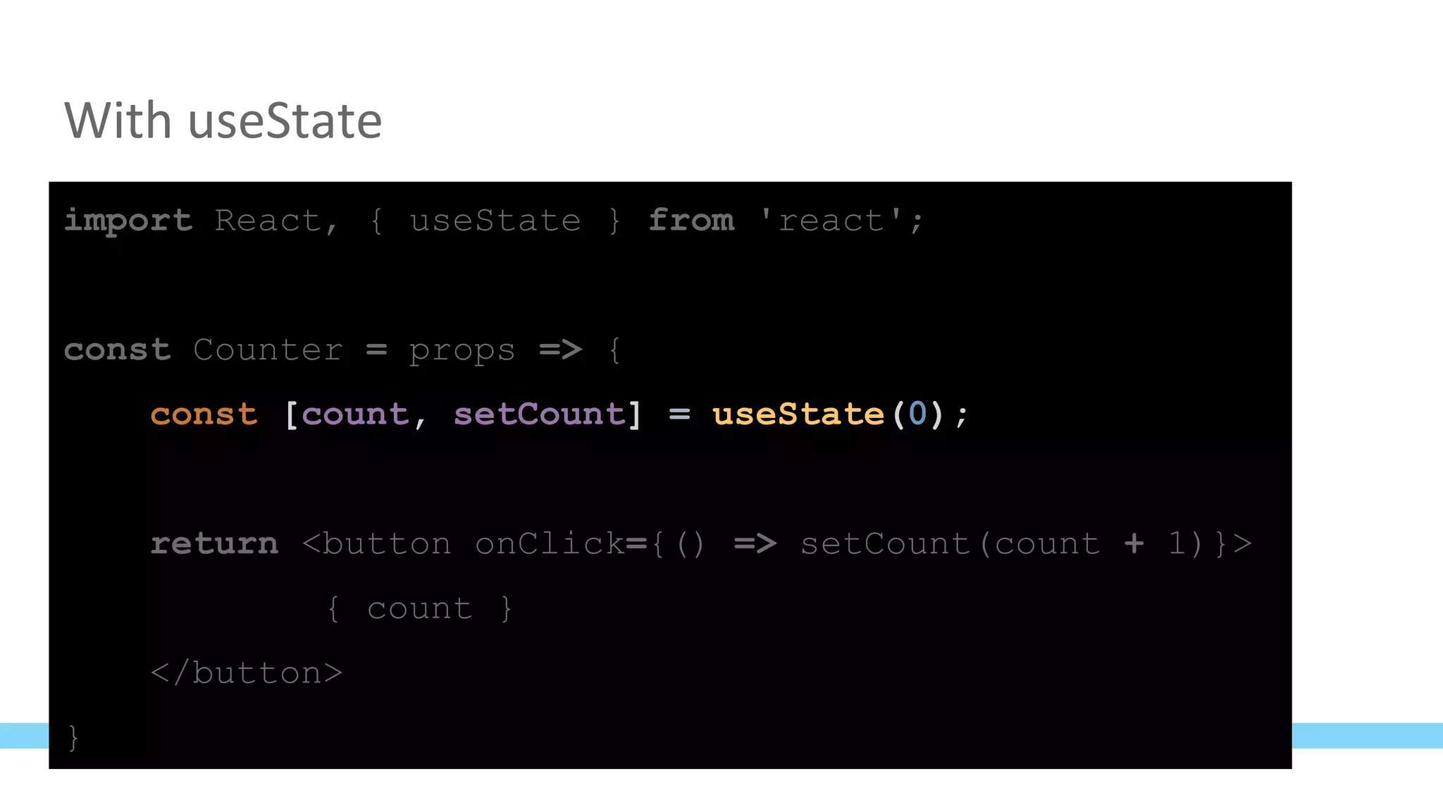 With useState
import React, { useState } from 'react';
const Counter = props => {
const [count, setCount] = useState(0);
return <button onClick={() => setCount(count + 1)}>
{ count }
</button>
}
 