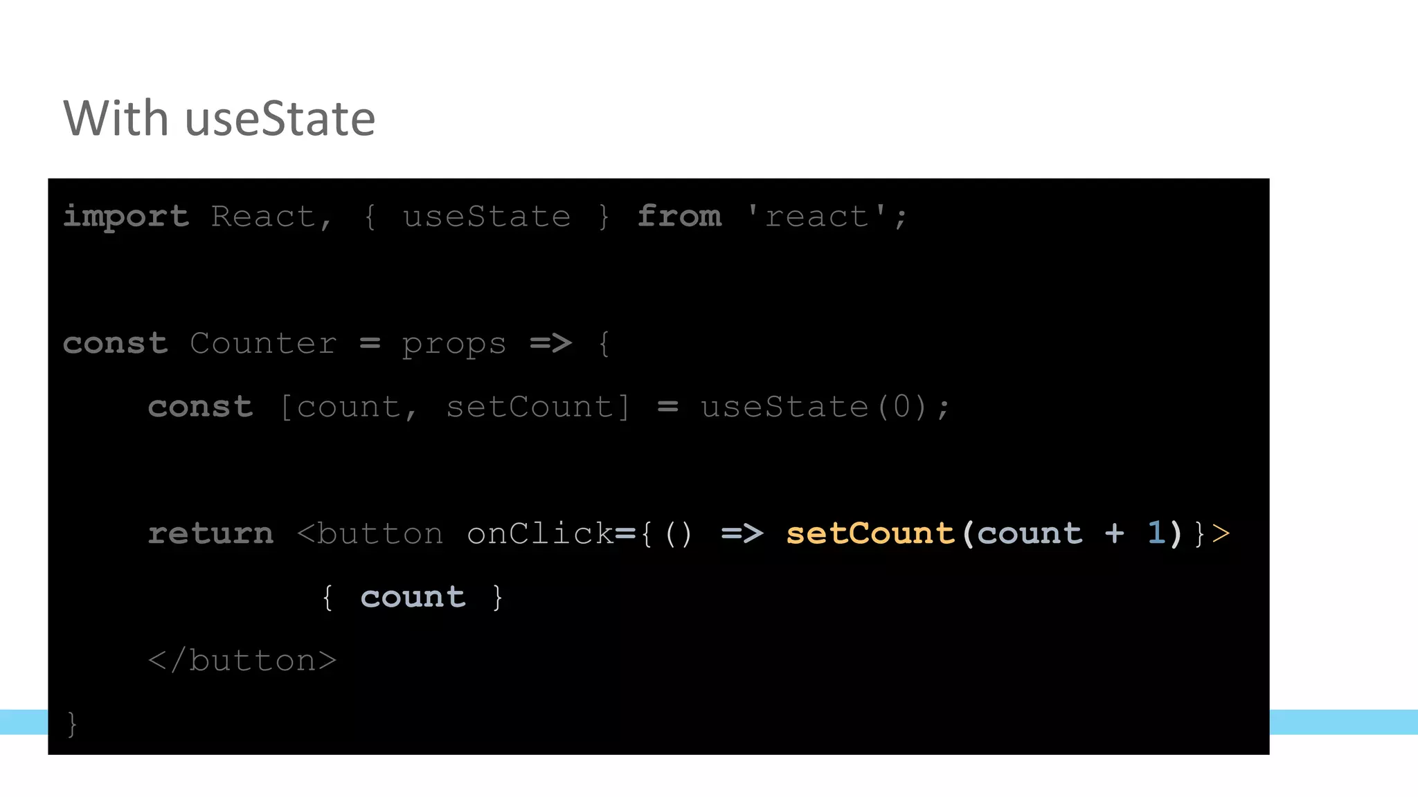With useState
import React, { useState } from 'react';
const Counter = props => {
const [count, setCount] = useState(0);
return <button onClick={() => setCount(count + 1)}>
{ count }
</button>
}
 