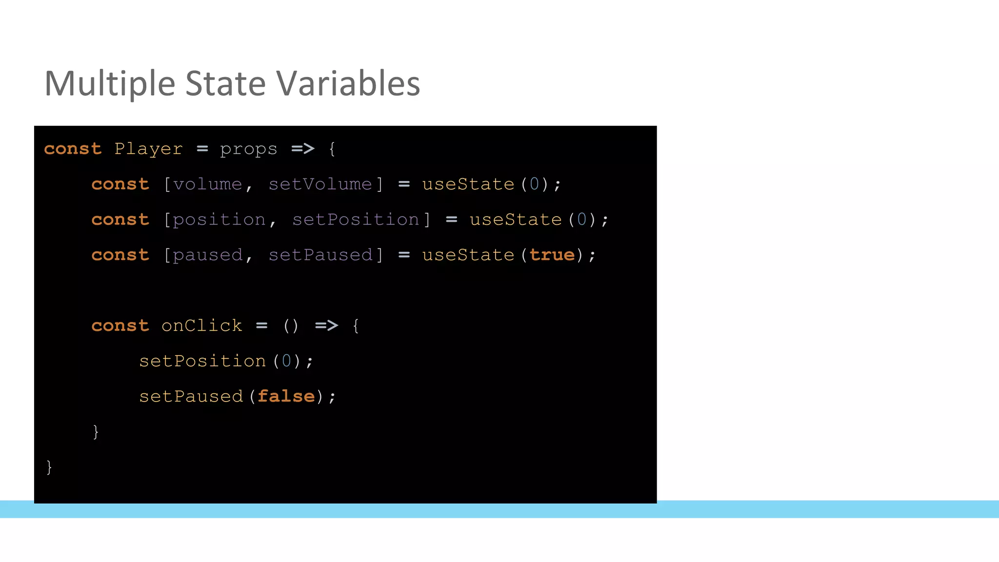 Multiple State Variables
const Player = props => {
const [volume, setVolume] = useState(0);
const [position, setPosition] = useState(0);
const [paused, setPaused] = useState(true);
const onClick = () => {
setPosition(0);
setPaused(false);
}
}
 