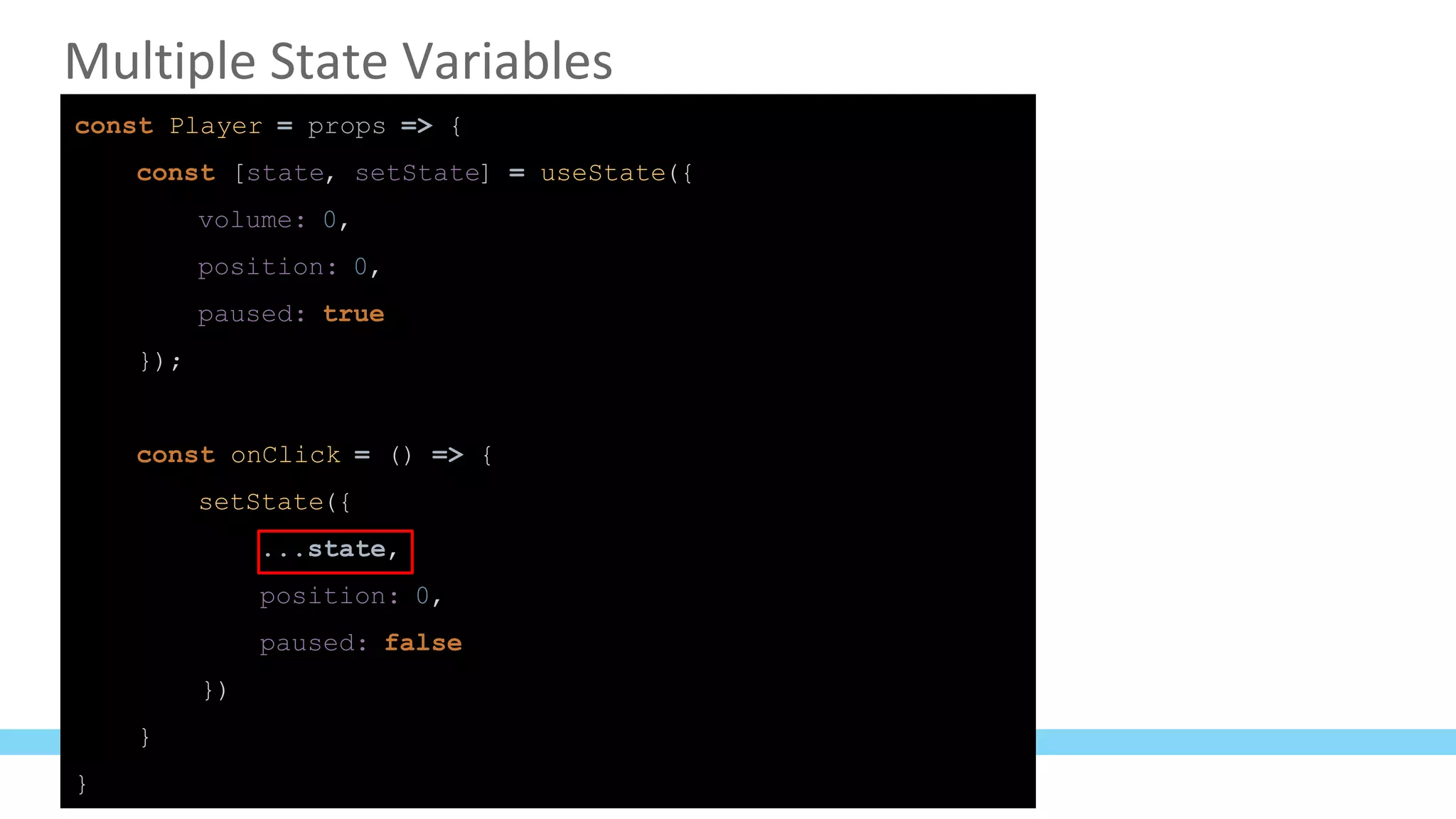 Multiple State Variables
const Player = props => {
const [state, setState] = useState({
volume: 0,
position: 0,
paused: true
});
const onClick = () => {
setState({
...state,
position: 0,
paused: false
})
}
}
 