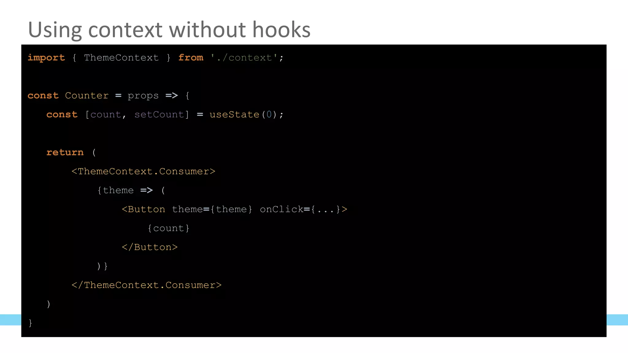 Using context without hooks
import { ThemeContext } from './context';
const Counter = props => {
const [count, setCount] = useState(0);
return (
<ThemeContext.Consumer>
{theme => (
<Button theme={theme} onClick={...}>
{count}
</Button>
)}
</ThemeContext.Consumer>
)
}
 