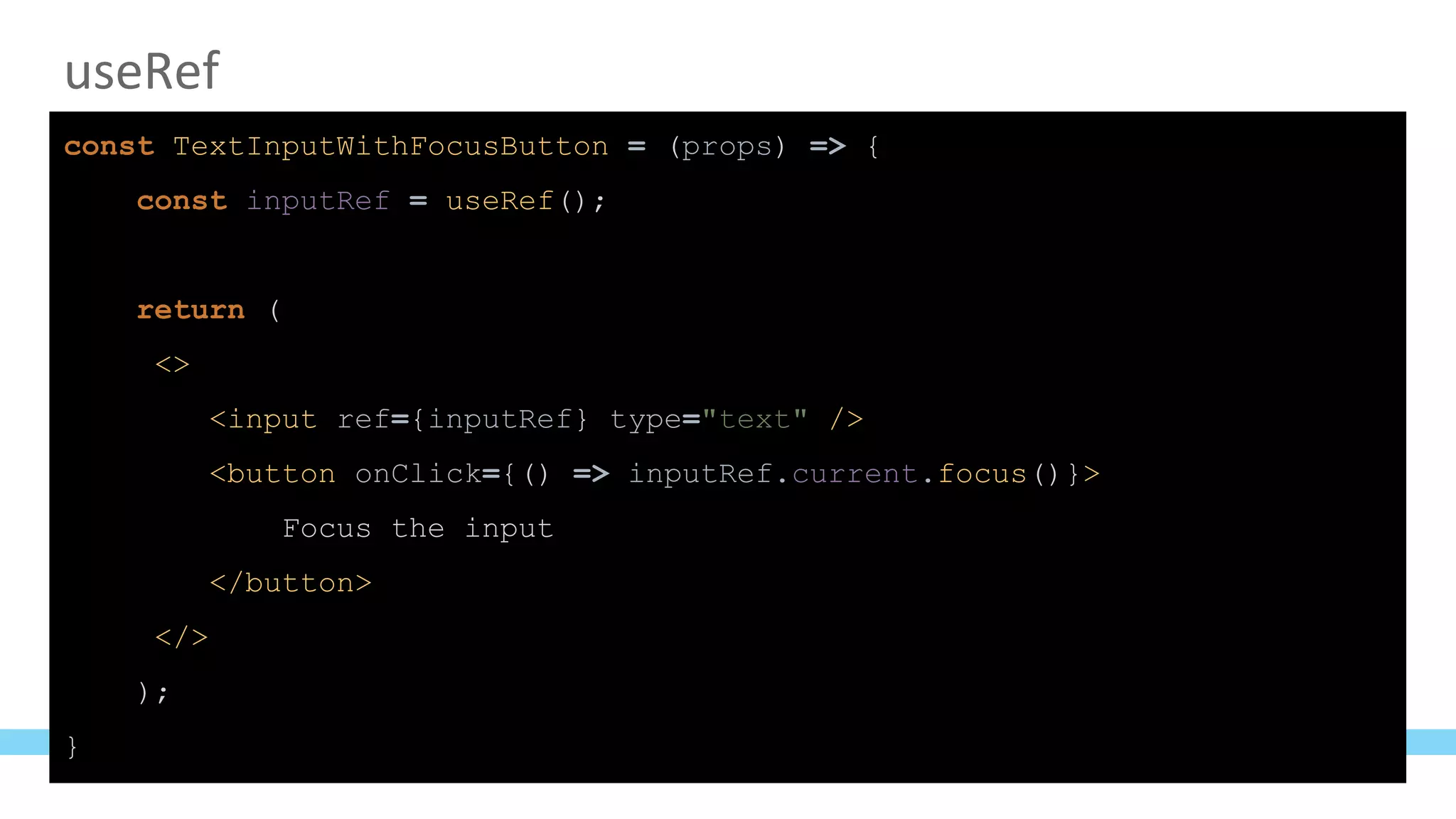 useRef
const TextInputWithFocusButton = (props) => {
const inputRef = useRef();
return (
<>
<input ref={inputRef} type="text" />
<button onClick={() => inputRef.current.focus()}>
Focus the input
</button>
</>
);
}
 