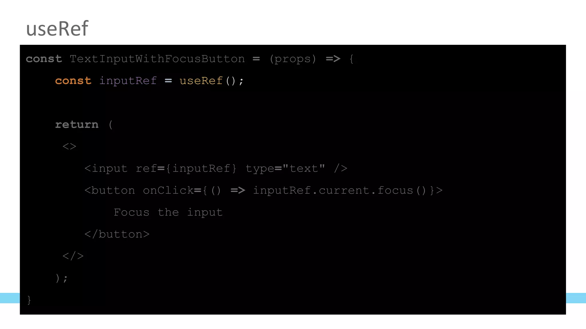 useRef
const TextInputWithFocusButton = (props) => {
const inputRef = useRef();
return (
<>
<input ref={inputRef} type="text" />
<button onClick={() => inputRef.current.focus()}>
Focus the input
</button>
</>
);
}
 