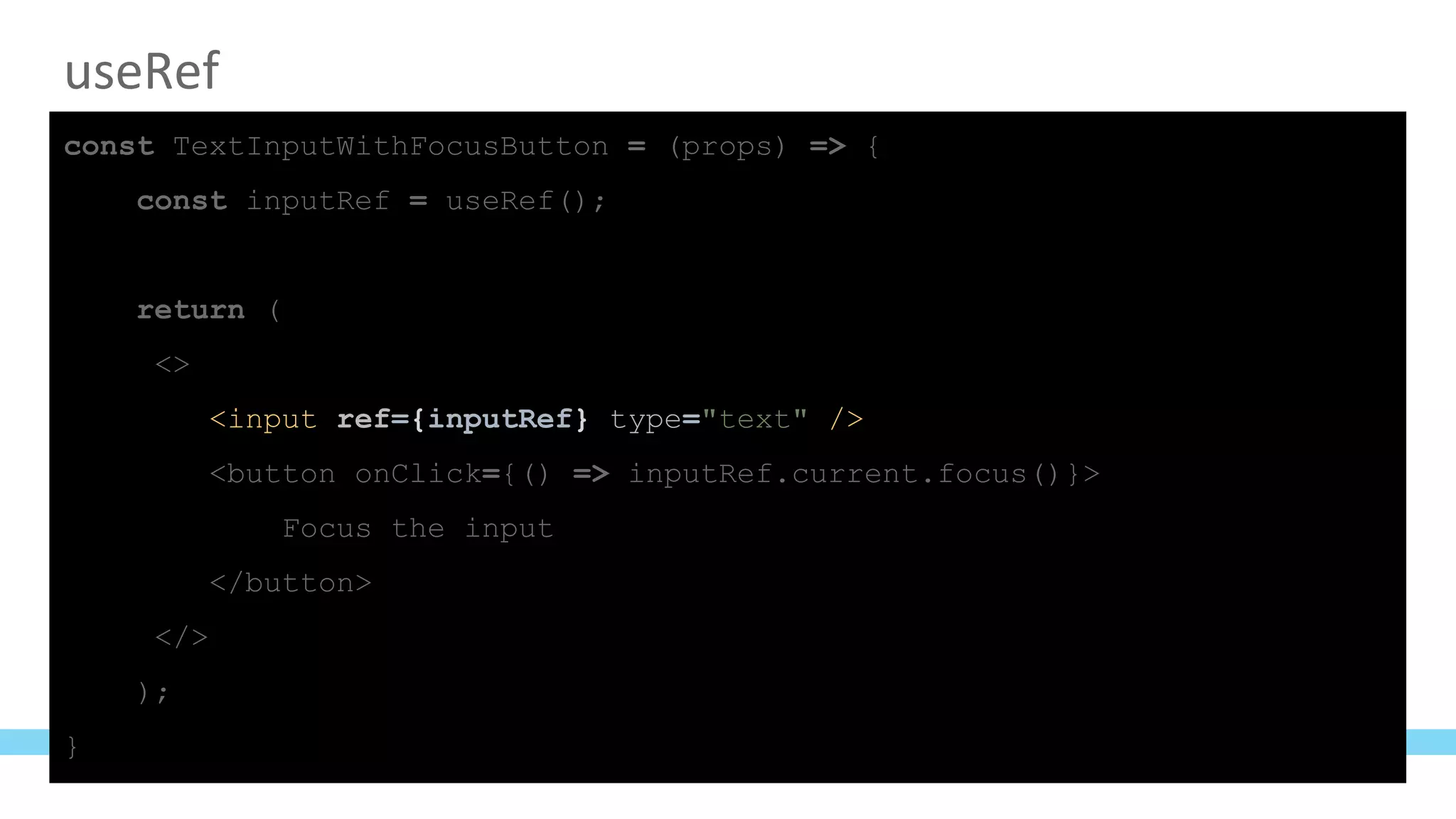 useRef
const TextInputWithFocusButton = (props) => {
const inputRef = useRef();
return (
<>
<input ref={inputRef} type="text" />
<button onClick={() => inputRef.current.focus()}>
Focus the input
</button>
</>
);
}
 