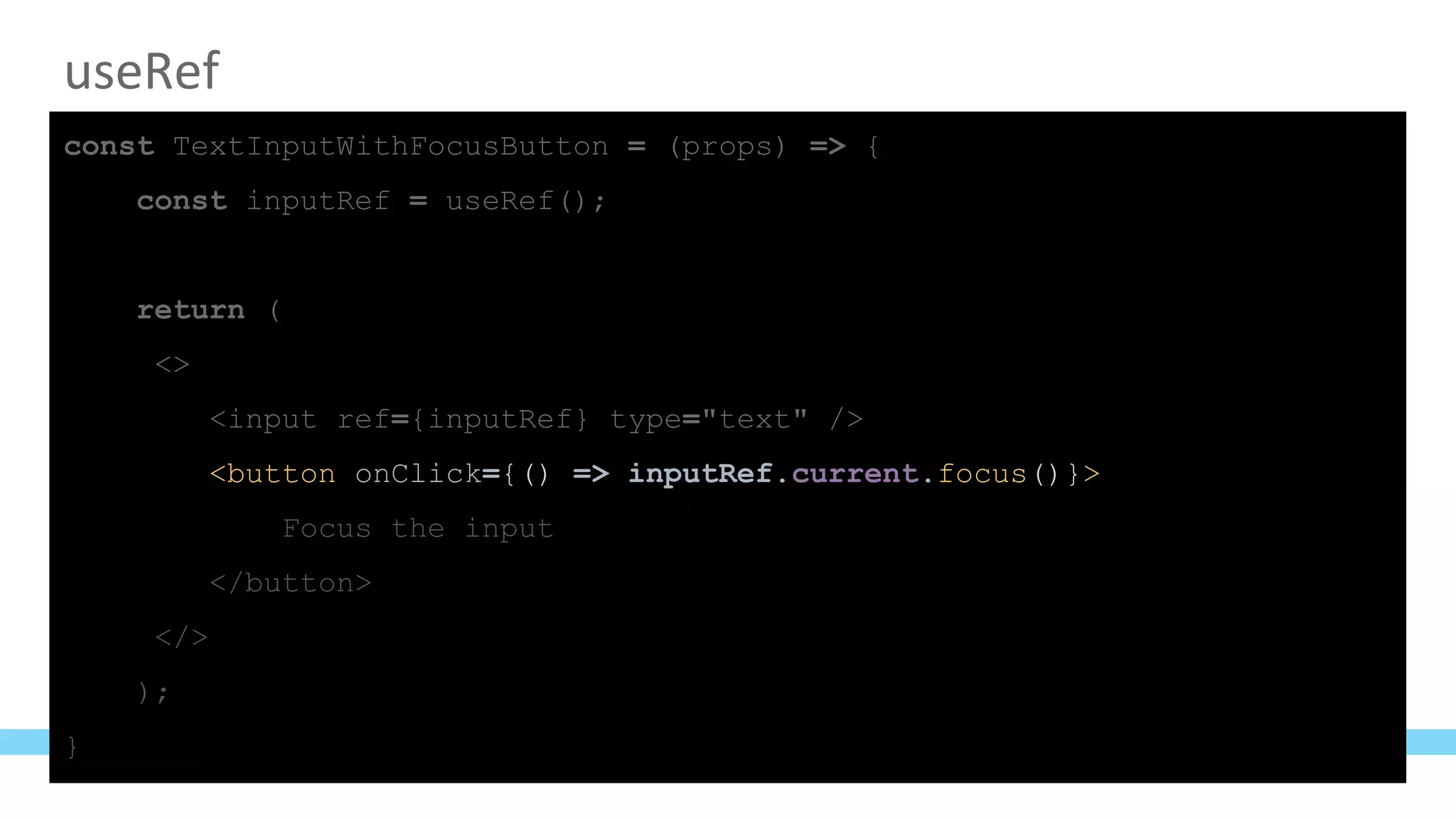 useRef
const TextInputWithFocusButton = (props) => {
const inputRef = useRef();
return (
<>
<input ref={inputRef} type="text" />
<button onClick={() => inputRef.current.focus()}>
Focus the input
</button>
</>
);
}
 