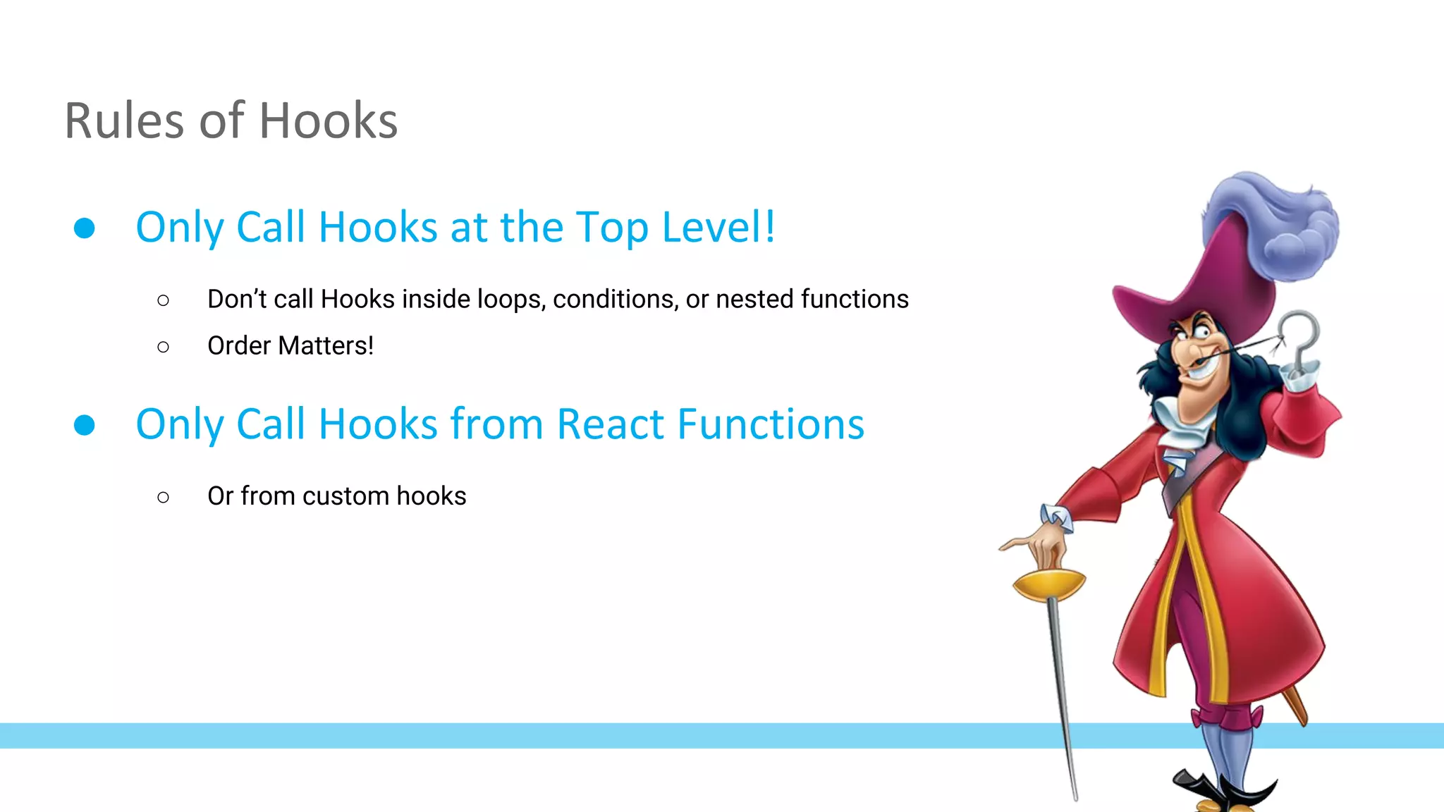 Rules of Hooks
● Only Call Hooks at the Top Level!
○ Don’t call Hooks inside loops, conditions, or nested functions
○ Order Matters!
● Only Call Hooks from React Functions
○ Or from custom hooks
 