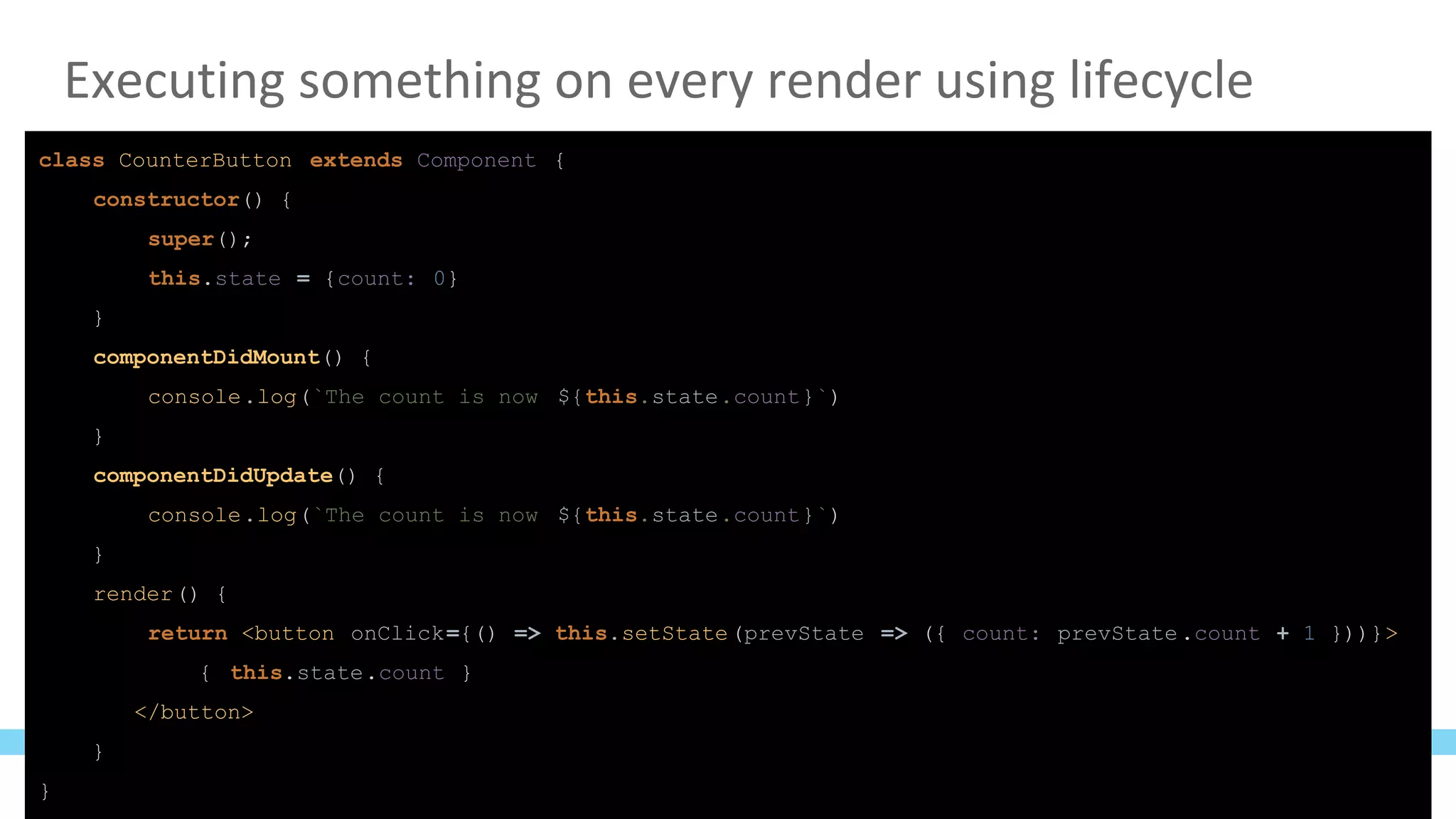 Executing something on every render using lifecycle
class CounterButton extends Component {
constructor() {
super();
this.state = {count: 0}
}
componentDidMount() {
console.log(`The count is now ${this.state.count}`)
}
componentDidUpdate() {
console.log(`The count is now ${this.state.count}`)
}
render() {
return <button onClick={() => this.setState(prevState => ({ count: prevState.count + 1 }))}>
{ this.state.count }
</button>
}
}
 