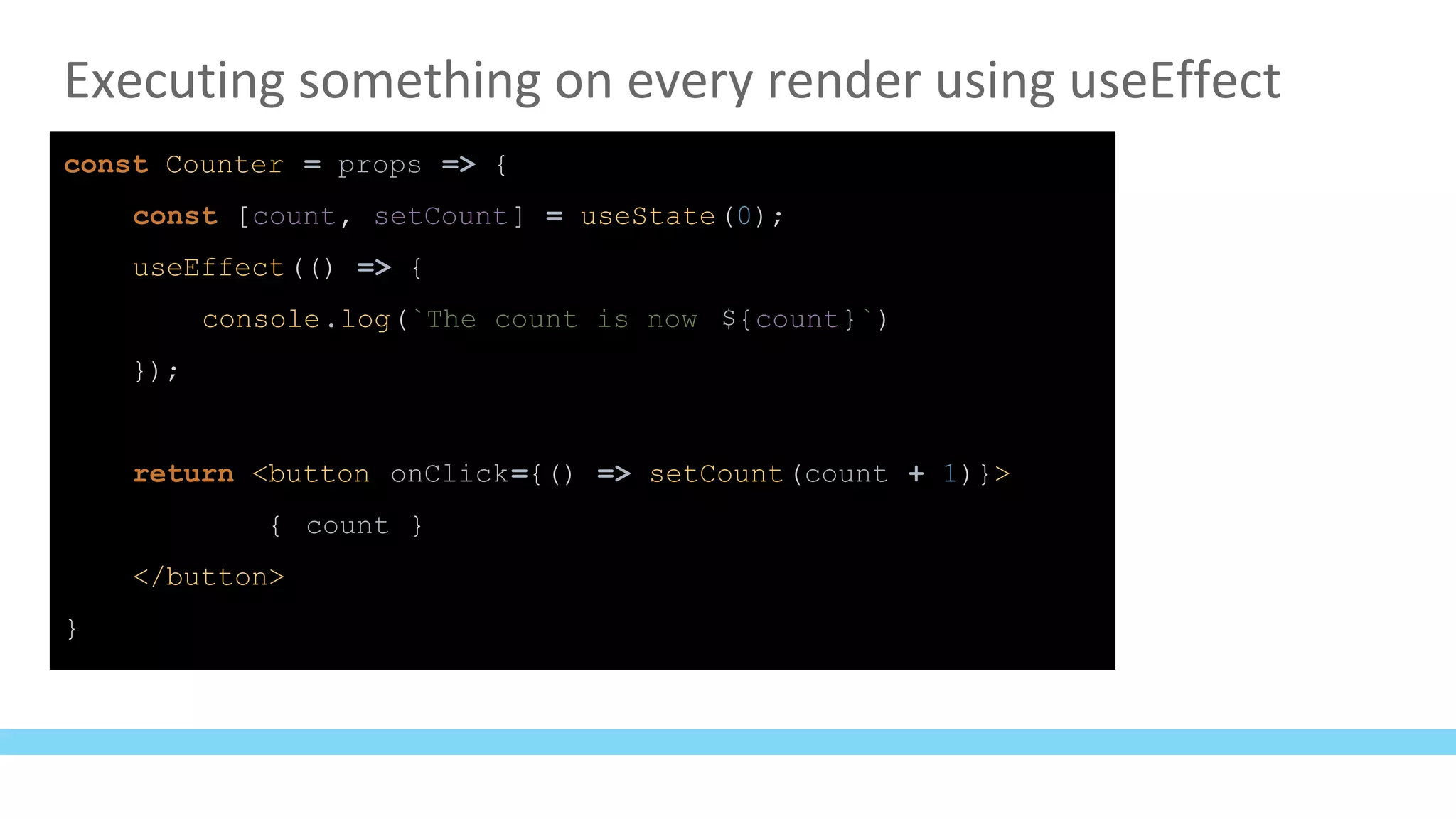 Executing something on every render using useEffect
const Counter = props => {
const [count, setCount] = useState(0);
useEffect(() => {
console.log(`The count is now ${count}`)
});
return <button onClick={() => setCount(count + 1)}>
{ count }
</button>
}
 