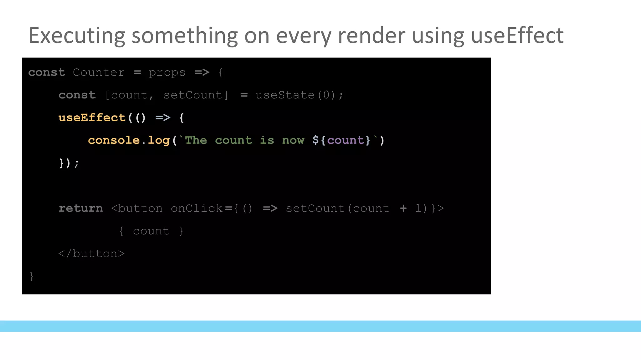 Executing something on every render using useEffect
const Counter = props => {
const [count, setCount] = useState(0);
useEffect(() => {
console.log(`The count is now ${count}`)
});
return <button onClick ={() => setCount(count + 1)}>
{ count }
</button>
}
 