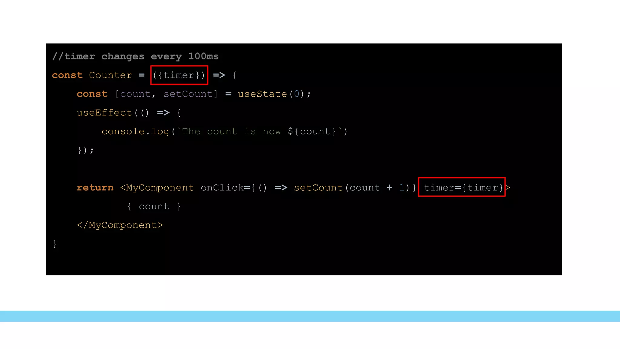 //timer changes every 100ms
const Counter = ({timer}) => {
const [count, setCount] = useState(0);
useEffect(() => {
console.log(`The count is now ${count}`)
});
return <MyComponent onClick={() => setCount(count + 1)} timer={timer}>
{ count }
</MyComponent>
}
 