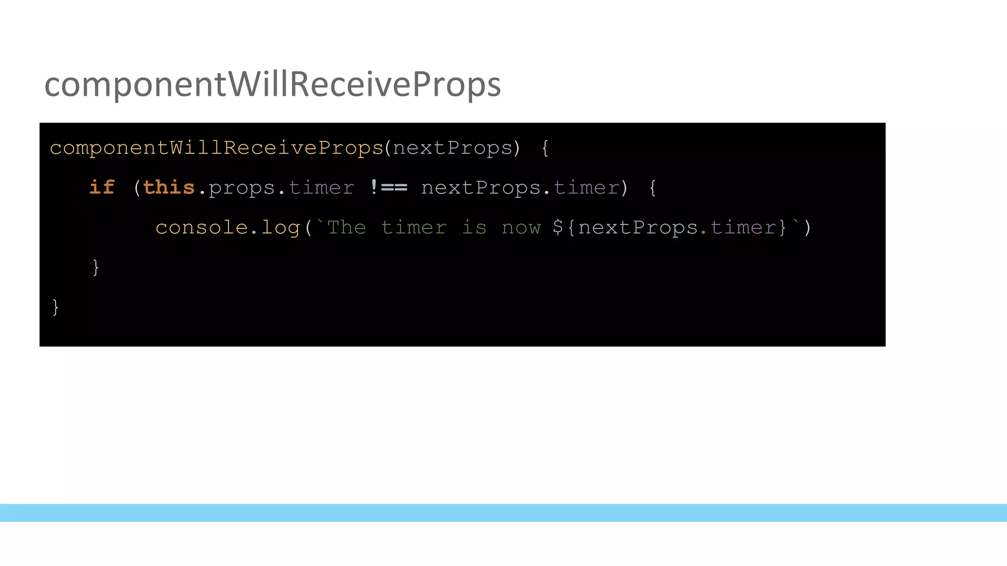 componentWillReceiveProps
componentWillReceiveProps(nextProps) {
if (this.props.timer !== nextProps.timer) {
console.log(`The timer is now ${nextProps.timer}`)
}
}
 