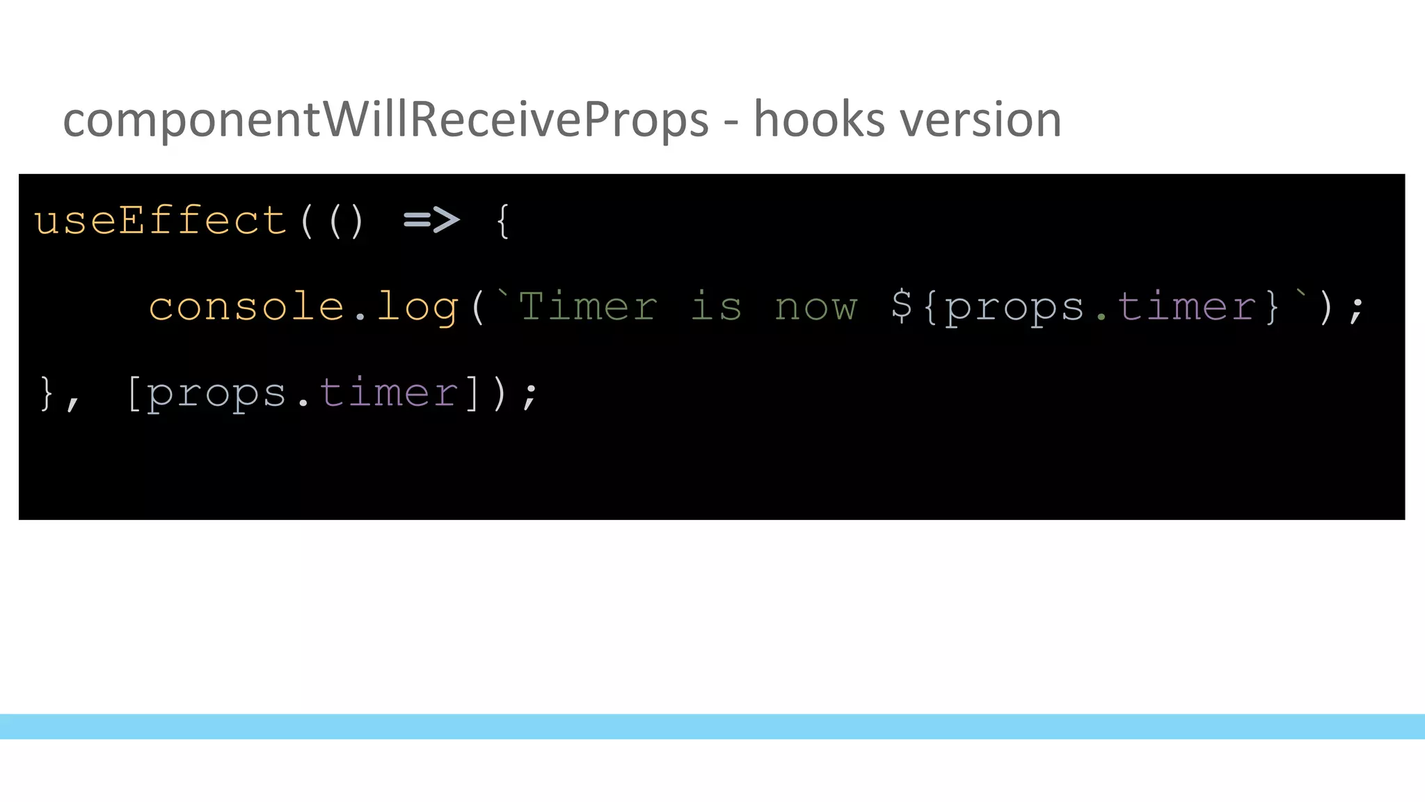 componentWillReceiveProps - hooks version
useEffect(() => {
console.log(`Timer is now ${props.timer}`);
}, [props.timer]);
 