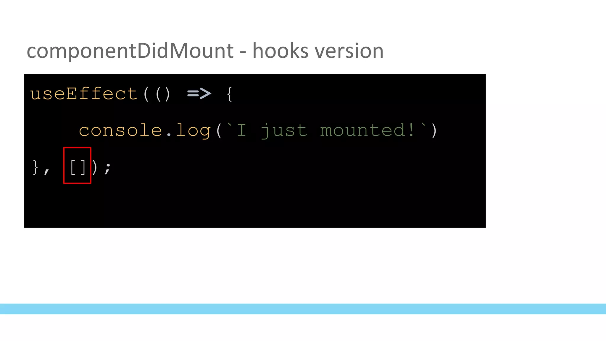 componentDidMount - hooks version
useEffect(() => {
console.log(`I just mounted!`)
}, []);
 