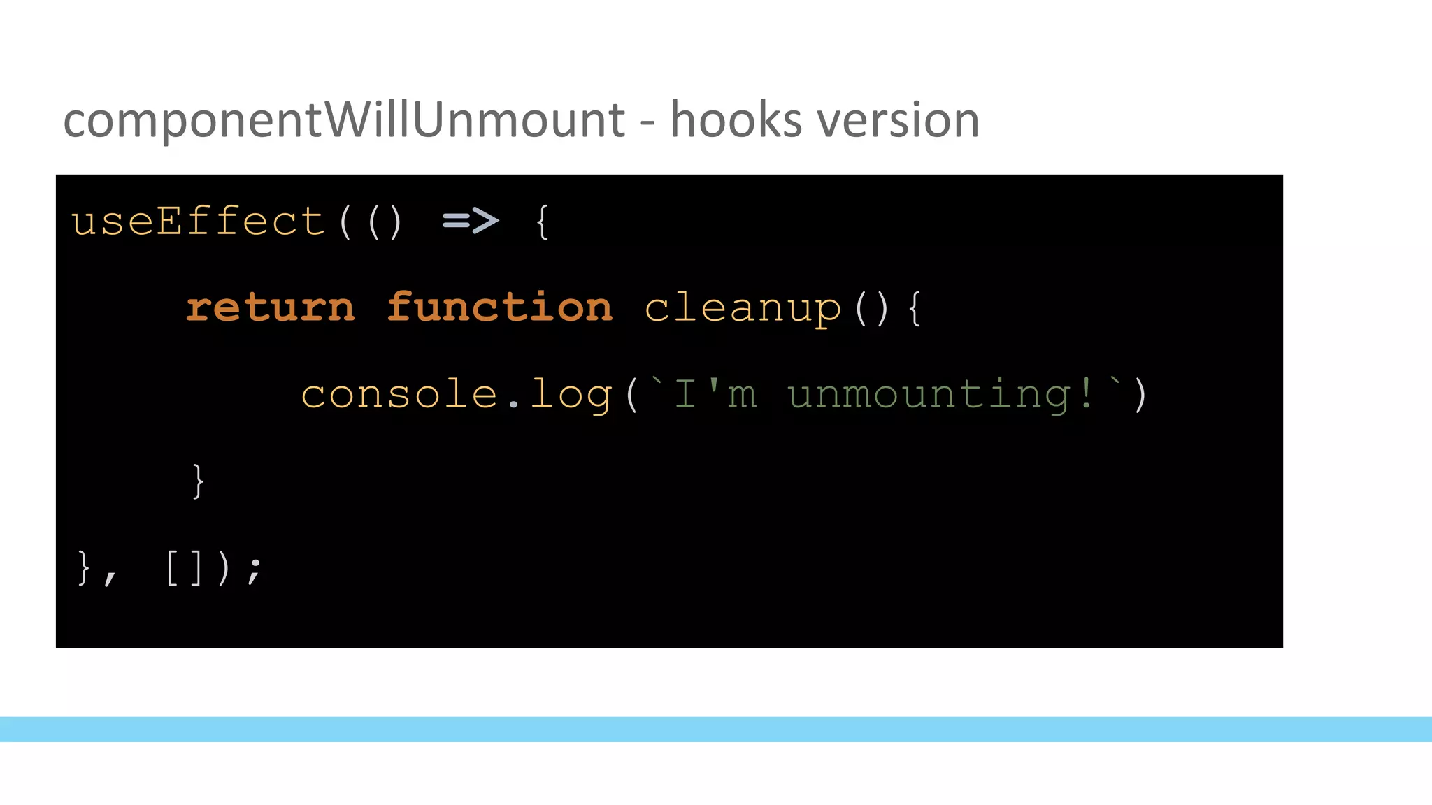 componentWillUnmount - hooks version
useEffect(() => {
return function cleanup(){
console.log(`I'm unmounting!`)
}
}, []);
 