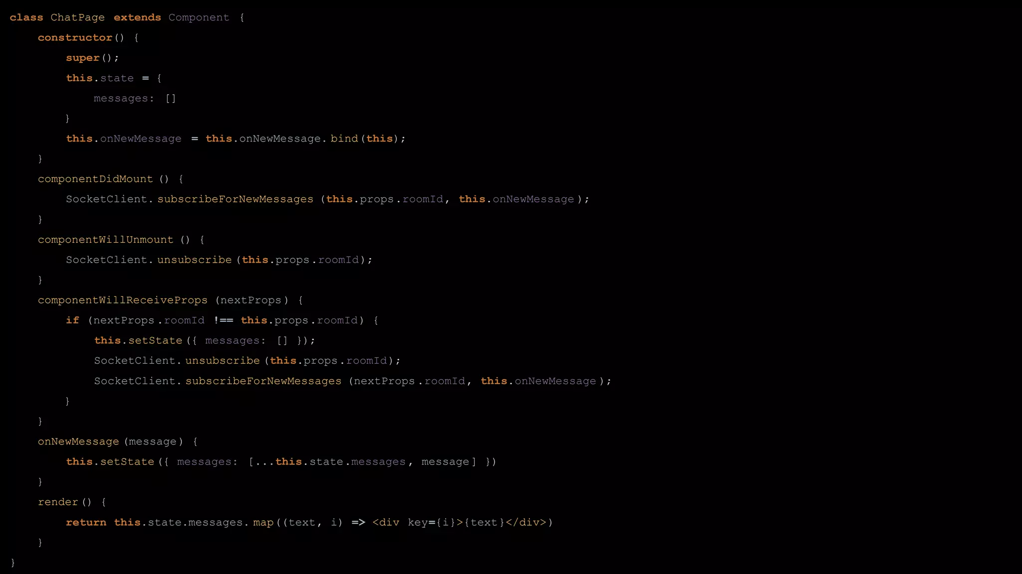 class ChatPage extends Component {
constructor() {
super();
this.state = {
messages: []
}
this.onNewMessage = this.onNewMessage. bind(this);
}
componentDidMount () {
SocketClient. subscribeForNewMessages (this.props.roomId, this.onNewMessage );
}
componentWillUnmount () {
SocketClient. unsubscribe (this.props.roomId);
}
componentWillReceiveProps (nextProps ) {
if (nextProps .roomId !== this.props.roomId) {
this.setState ({ messages: [] });
SocketClient. unsubscribe (this.props.roomId);
SocketClient. subscribeForNewMessages (nextProps .roomId, this.onNewMessage );
}
}
onNewMessage (message) {
this.setState ({ messages: [...this.state.messages , message] })
}
render() {
return this.state.messages. map((text, i) => <div key={i}>{text}</div>)
}
}
 