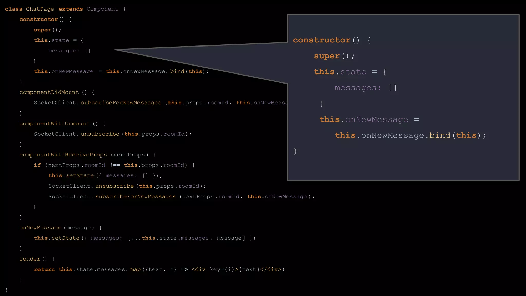class ChatPage extends Component {
constructor() {
super();
this.state = {
messages: []
}
this.onNewMessage = this.onNewMessage. bind(this);
}
componentDidMount () {
SocketClient. subscribeForNewMessages (this.props.roomId, this.onNewMessage );
}
componentWillUnmount () {
SocketClient. unsubscribe (this.props.roomId);
}
componentWillReceiveProps (nextProps ) {
if (nextProps .roomId !== this.props.roomId) {
this.setState ({ messages: [] });
SocketClient. unsubscribe (this.props.roomId);
SocketClient. subscribeForNewMessages (nextProps .roomId, this.onNewMessage );
}
}
onNewMessage (message) {
this.setState ({ messages: [...this.state.messages , message] })
}
render() {
return this.state.messages. map((text, i) => <div key={i}>{text}</div>)
}
}
constructor() {
super();
this.state = {
messages: []
}
this.onNewMessage =
this.onNewMessage.bind(this);
}
 