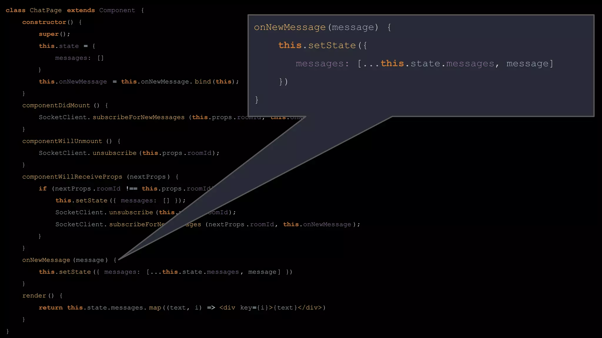 class ChatPage extends Component {
constructor() {
super();
this.state = {
messages: []
}
this.onNewMessage = this.onNewMessage. bind(this);
}
componentDidMount () {
SocketClient. subscribeForNewMessages (this.props.roomId, this.onNewMessage );
}
componentWillUnmount () {
SocketClient. unsubscribe (this.props.roomId);
}
componentWillReceiveProps (nextProps ) {
if (nextProps .roomId !== this.props.roomId) {
this.setState ({ messages: [] });
SocketClient. unsubscribe (this.props.roomId);
SocketClient. subscribeForNewMessages (nextProps .roomId, this.onNewMessage );
}
}
onNewMessage (message) {
this.setState ({ messages: [...this.state.messages , message] })
}
render() {
return this.state.messages. map((text, i) => <div key={i}>{text}</div>)
}
}
onNewMessage(message) {
this.setState({
messages: [...this.state.messages, message]
})
}
 