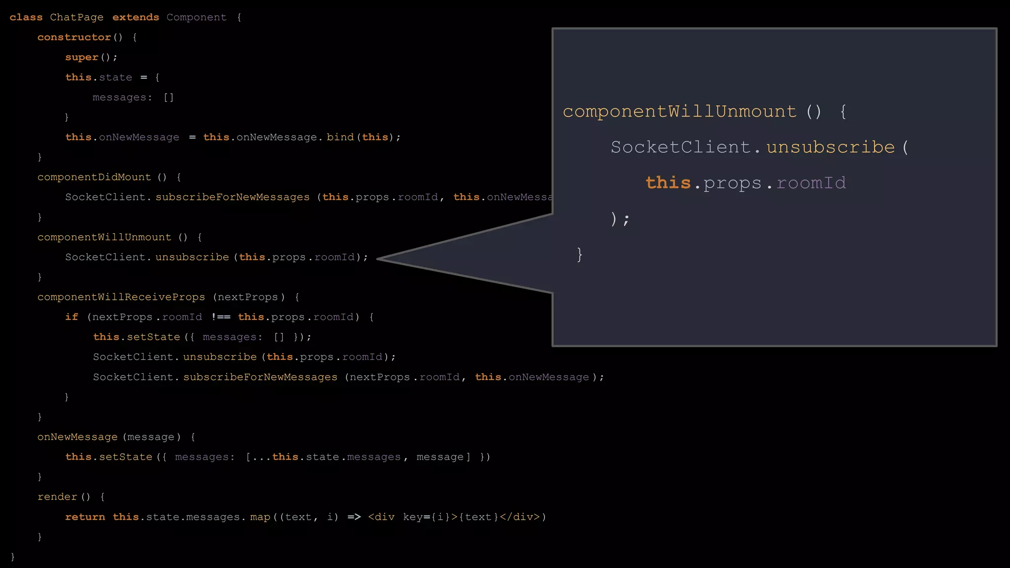 class ChatPage extends Component {
constructor() {
super();
this.state = {
messages: []
}
this.onNewMessage = this.onNewMessage. bind(this);
}
componentDidMount () {
SocketClient. subscribeForNewMessages (this.props.roomId, this.onNewMessage );
}
componentWillUnmount () {
SocketClient. unsubscribe (this.props.roomId);
}
componentWillReceiveProps (nextProps ) {
if (nextProps .roomId !== this.props.roomId) {
this.setState ({ messages: [] });
SocketClient. unsubscribe (this.props.roomId);
SocketClient. subscribeForNewMessages (nextProps .roomId, this.onNewMessage );
}
}
onNewMessage (message) {
this.setState ({ messages: [...this.state.messages , message] })
}
render() {
return this.state.messages. map((text, i) => <div key={i}>{text}</div>)
}
}
componentWillUnmount () {
SocketClient.unsubscribe(
this.props.roomId
);
}
 