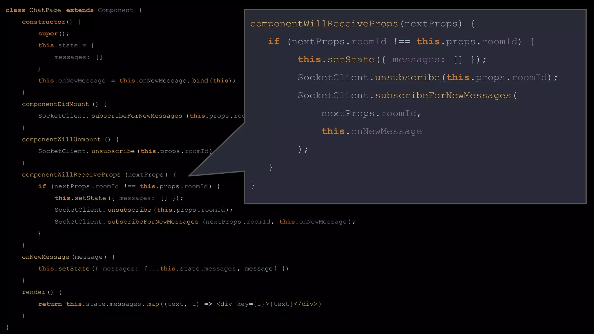 class ChatPage extends Component {
constructor() {
super();
this.state = {
messages: []
}
this.onNewMessage = this.onNewMessage. bind(this);
}
componentDidMount () {
SocketClient. subscribeForNewMessages (this.props.roomId, this.onNewMessage );
}
componentWillUnmount () {
SocketClient. unsubscribe (this.props.roomId);
}
componentWillReceiveProps (nextProps ) {
if (nextProps .roomId !== this.props.roomId) {
this.setState ({ messages: [] });
SocketClient. unsubscribe (this.props.roomId);
SocketClient. subscribeForNewMessages (nextProps .roomId, this.onNewMessage );
}
}
onNewMessage (message) {
this.setState ({ messages: [...this.state.messages , message] })
}
render() {
return this.state.messages. map((text, i) => <div key={i}>{text}</div>)
}
}
componentWillReceiveProps(nextProps) {
if (nextProps.roomId !== this.props.roomId) {
this.setState({ messages: [] });
SocketClient.unsubscribe(this.props.roomId);
SocketClient.subscribeForNewMessages(
nextProps.roomId,
this.onNewMessage
);
}
}
 