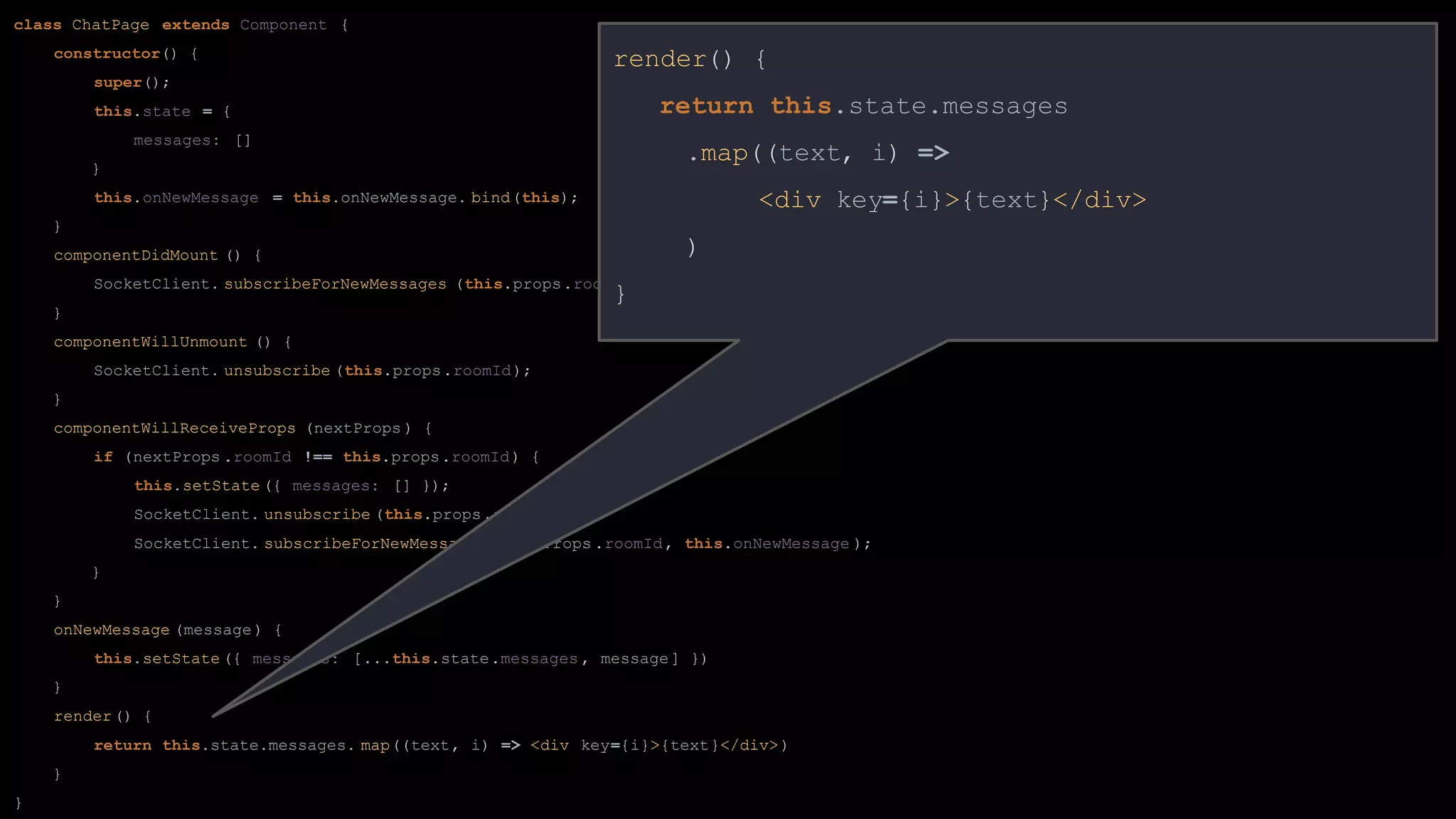 class ChatPage extends Component {
constructor() {
super();
this.state = {
messages: []
}
this.onNewMessage = this.onNewMessage. bind(this);
}
componentDidMount () {
SocketClient. subscribeForNewMessages (this.props.roomId, this.onNewMessage );
}
componentWillUnmount () {
SocketClient. unsubscribe (this.props.roomId);
}
componentWillReceiveProps (nextProps ) {
if (nextProps .roomId !== this.props.roomId) {
this.setState ({ messages: [] });
SocketClient. unsubscribe (this.props.roomId);
SocketClient. subscribeForNewMessages (nextProps .roomId, this.onNewMessage );
}
}
onNewMessage (message) {
this.setState ({ messages: [...this.state.messages , message] })
}
render() {
return this.state.messages. map((text, i) => <div key={i}>{text}</div>)
}
}
render() {
return this.state.messages
.map((text, i) =>
<div key={i}>{text}</div>
)
}
 