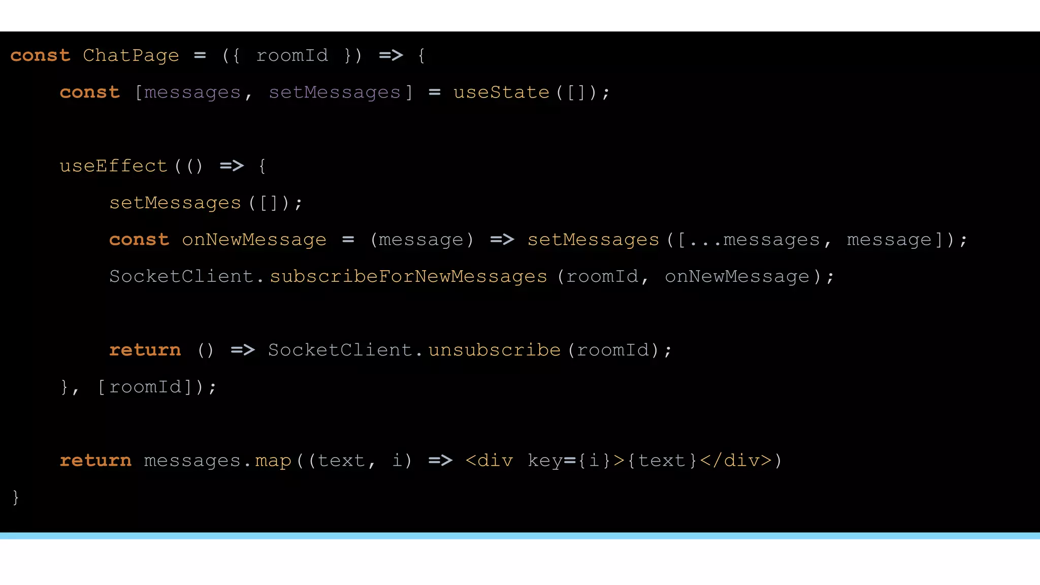 const ChatPage = ({ roomId }) => {
const [messages, setMessages] = useState([]);
useEffect(() => {
setMessages([]);
const onNewMessage = (message) => setMessages([...messages, message]);
SocketClient.subscribeForNewMessages (roomId, onNewMessage);
return () => SocketClient.unsubscribe(roomId);
}, [roomId]);
return messages.map((text, i) => <div key={i}>{text}</div>)
}
 