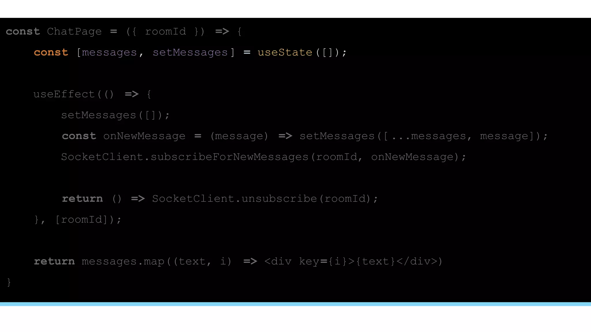 const ChatPage = ({ roomId }) => {
const [messages, setMessages] = useState([]);
useEffect(() => {
setMessages([]);
const onNewMessage = (message) => setMessages([ ...messages, message]);
SocketClient.subscribeForNewMessages(roomId, onNewMessage);
return () => SocketClient.unsubscribe(roomId);
}, [roomId]);
return messages.map((text, i) => <div key={i}>{text}</div>)
}
 