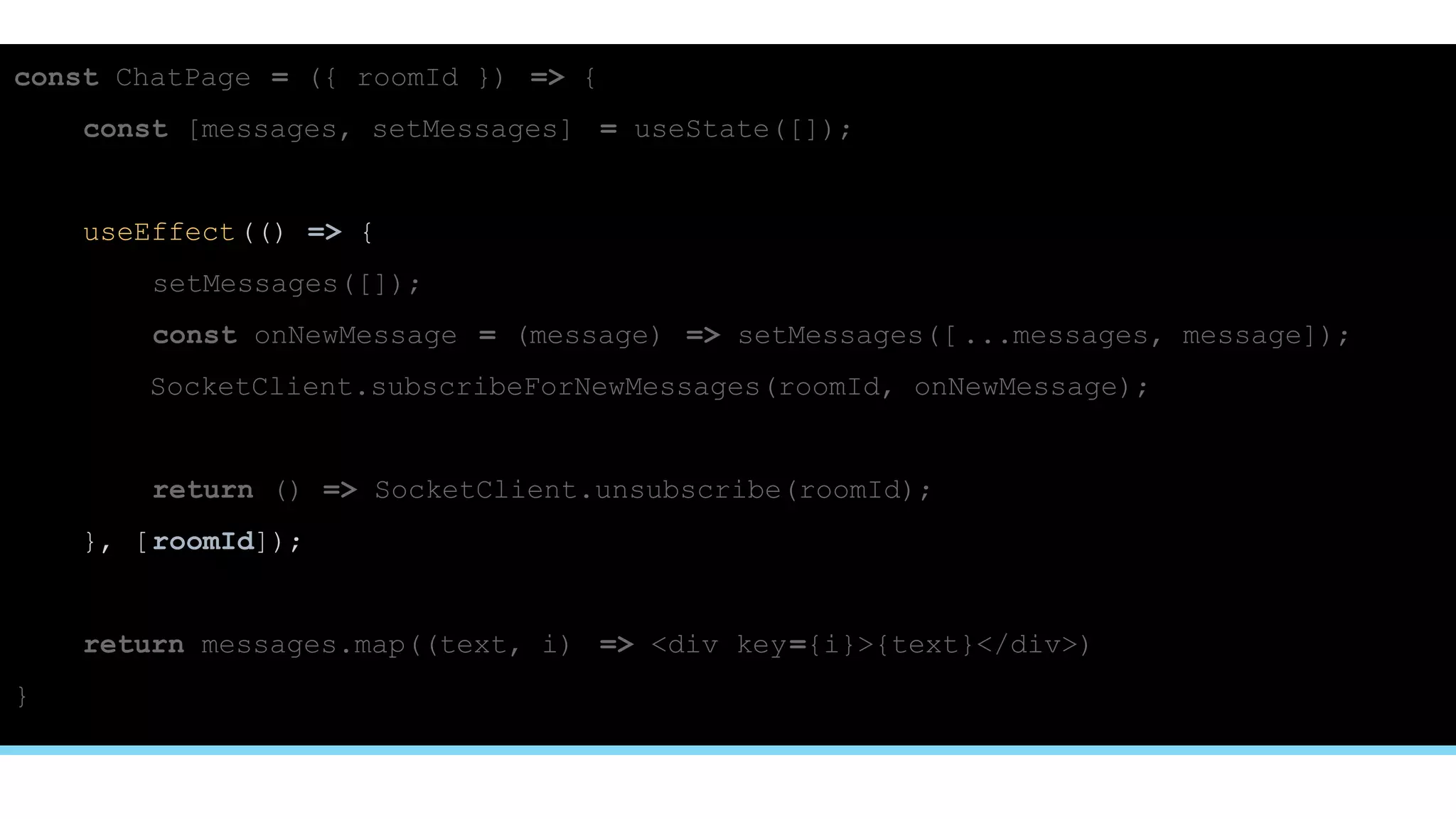 const ChatPage = ({ roomId }) => {
const [messages, setMessages] = useState([]);
useEffect(() => {
setMessages([]);
const onNewMessage = (message) => setMessages([ ...messages, message]);
SocketClient.subscribeForNewMessages(roomId, onNewMessage);
return () => SocketClient.unsubscribe(roomId);
}, [roomId]);
return messages.map((text, i) => <div key={i}>{text}</div>)
}
 