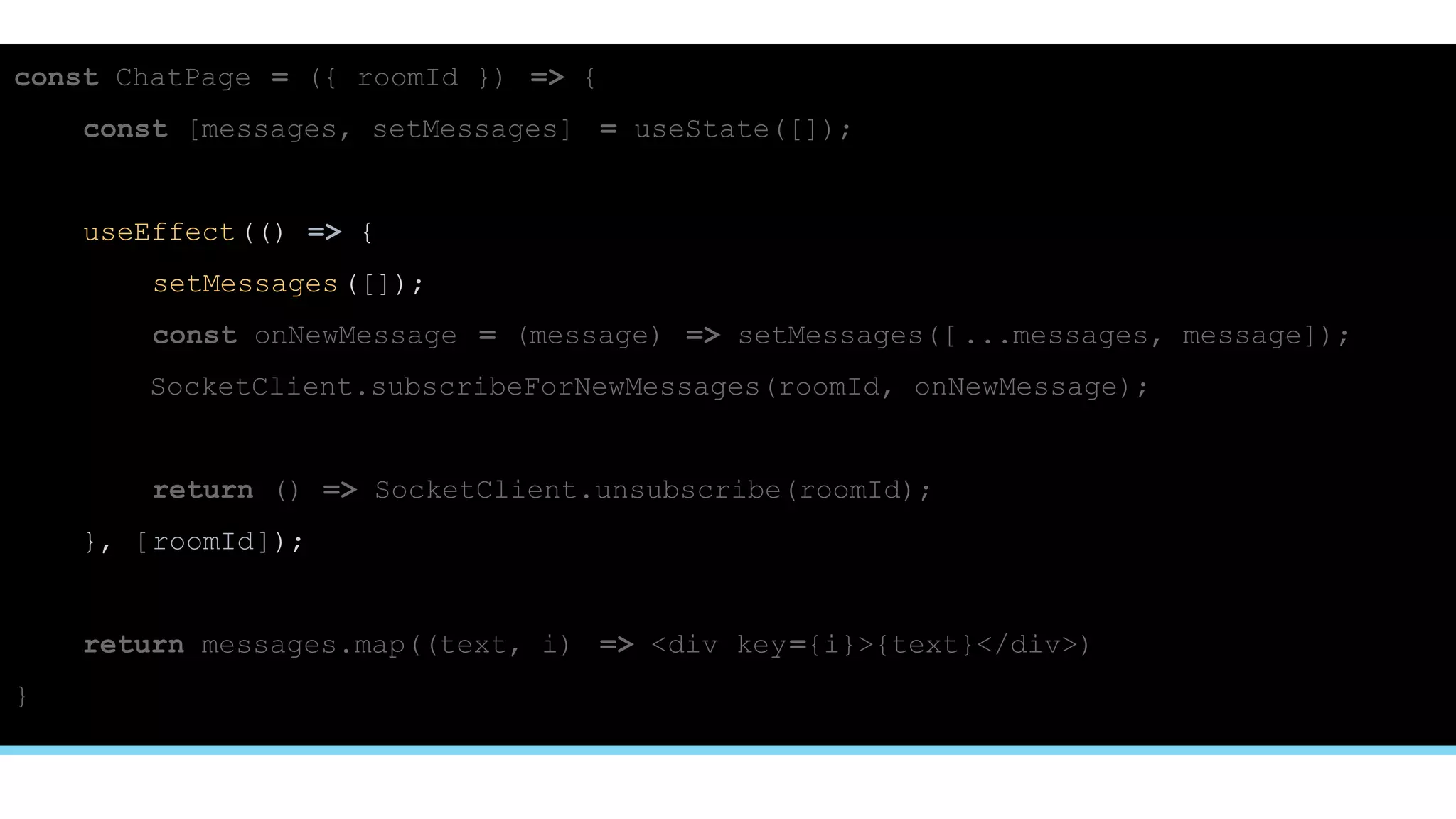 const ChatPage = ({ roomId }) => {
const [messages, setMessages] = useState([]);
useEffect(() => {
setMessages([]);
const onNewMessage = (message) => setMessages([ ...messages, message]);
SocketClient.subscribeForNewMessages(roomId, onNewMessage);
return () => SocketClient.unsubscribe(roomId);
}, [roomId]);
return messages.map((text, i) => <div key={i}>{text}</div>)
}
 