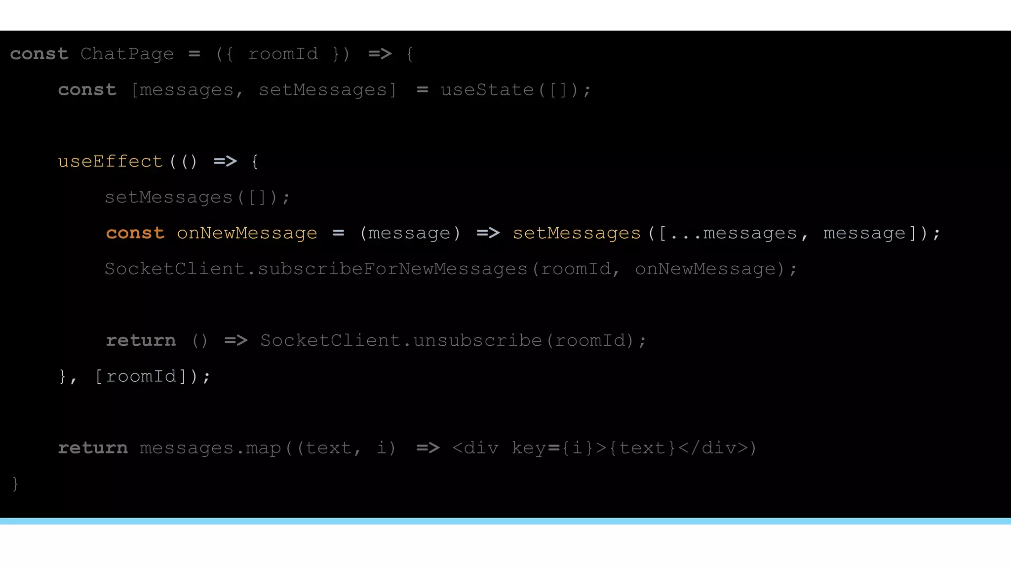 const ChatPage = ({ roomId }) => {
const [messages, setMessages] = useState([]);
useEffect(() => {
setMessages([]);
const onNewMessage = (message) => setMessages([...messages, message]);
SocketClient.subscribeForNewMessages(roomId, onNewMessage);
return () => SocketClient.unsubscribe(roomId);
}, [roomId]);
return messages.map((text, i) => <div key={i}>{text}</div>)
}
 