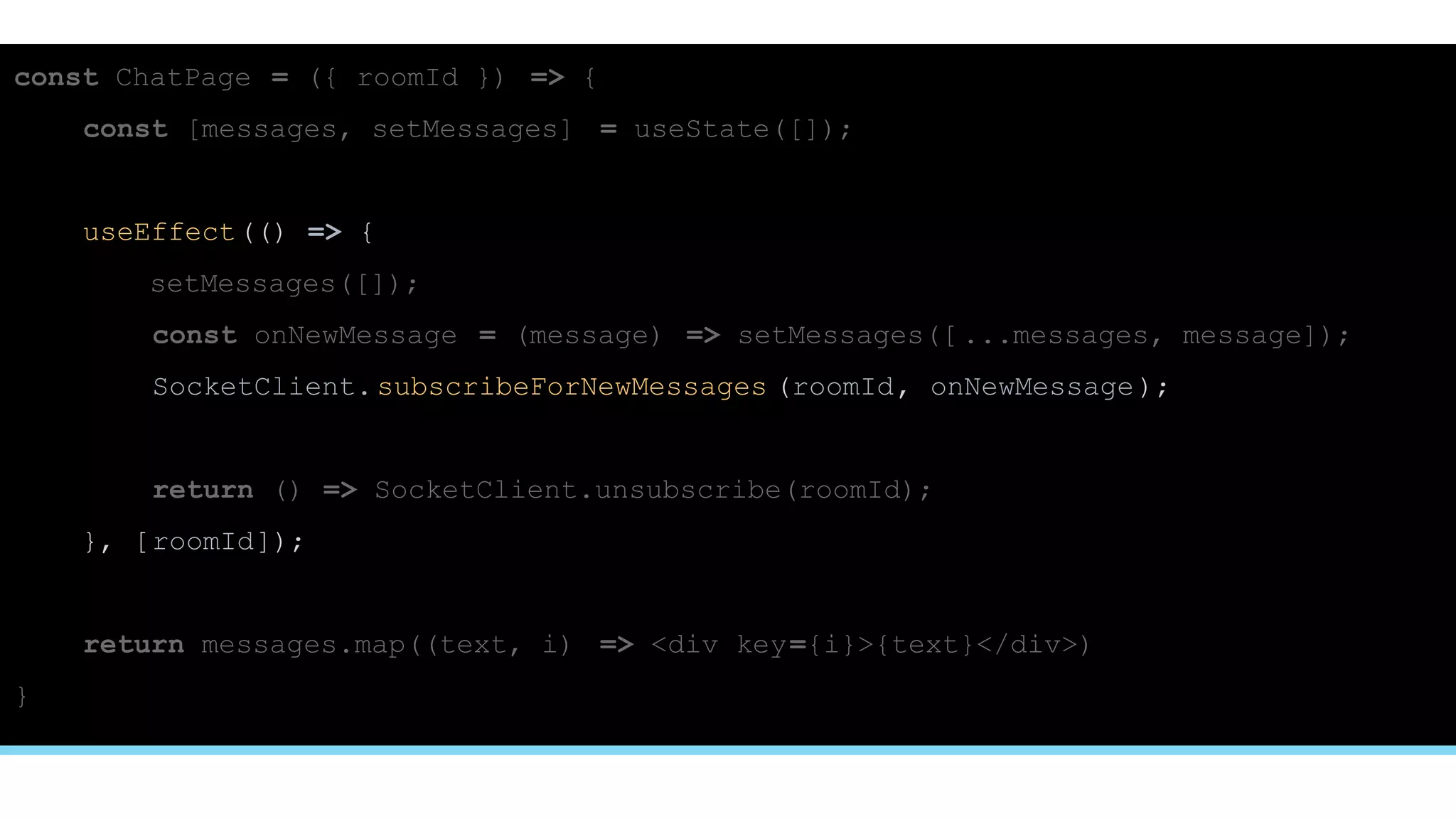 const ChatPage = ({ roomId }) => {
const [messages, setMessages] = useState([]);
useEffect(() => {
setMessages([]);
const onNewMessage = (message) => setMessages([ ...messages, message]);
SocketClient.subscribeForNewMessages (roomId, onNewMessage);
return () => SocketClient.unsubscribe(roomId);
}, [roomId]);
return messages.map((text, i) => <div key={i}>{text}</div>)
}
 