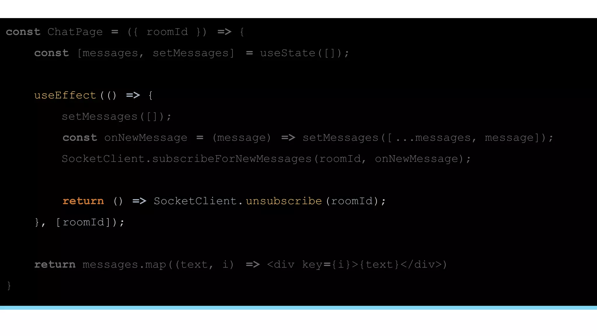 const ChatPage = ({ roomId }) => {
const [messages, setMessages] = useState([]);
useEffect(() => {
setMessages([]);
const onNewMessage = (message) => setMessages([ ...messages, message]);
SocketClient.subscribeForNewMessages(roomId, onNewMessage);
return () => SocketClient.unsubscribe(roomId);
}, [roomId]);
return messages.map((text, i) => <div key={i}>{text}</div>)
}
 