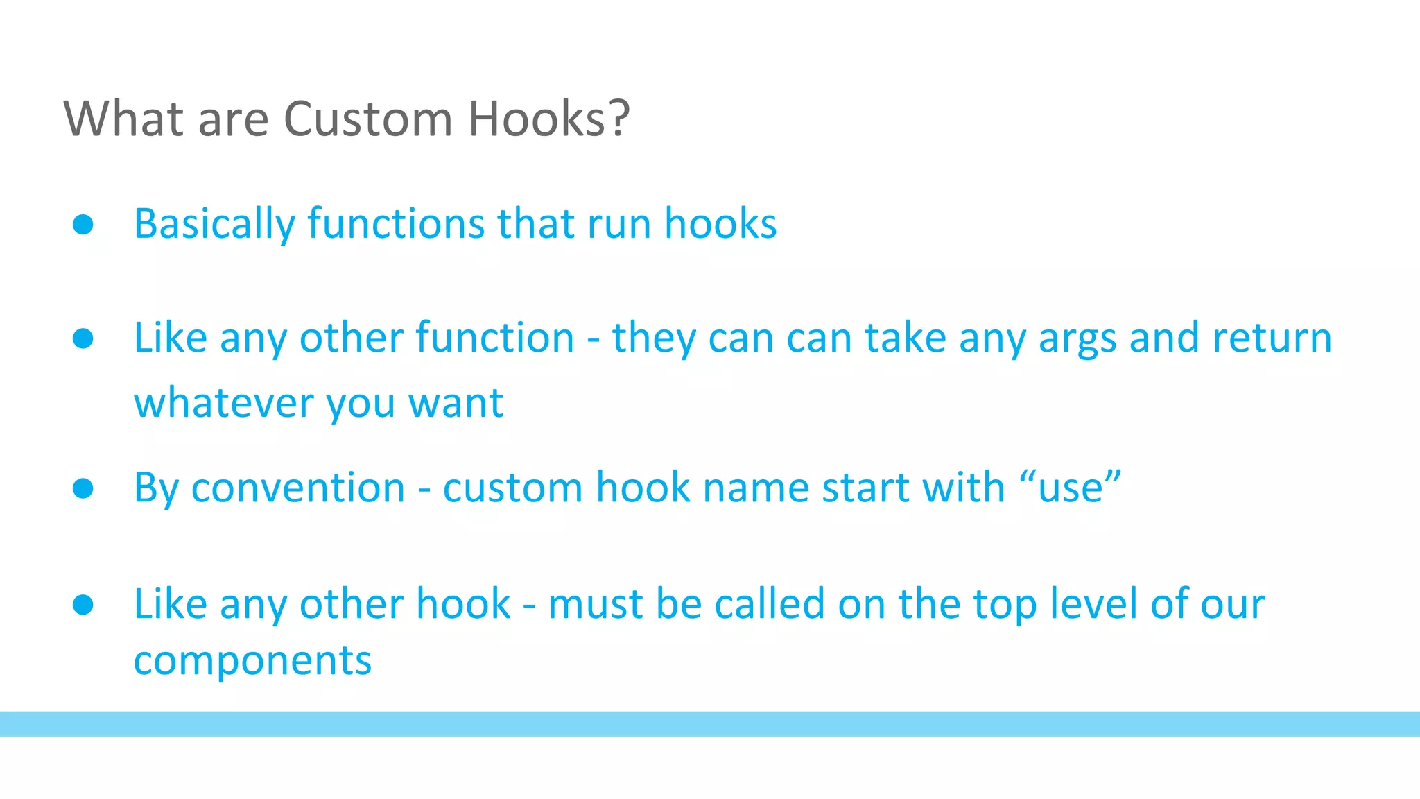 What are Custom Hooks?
● Basically functions that run hooks
● Like any other function - they can can take any args and return
whatever you want
● By convention - custom hook name start with “use”
● Like any other hook - must be called on the top level of our
components
 
