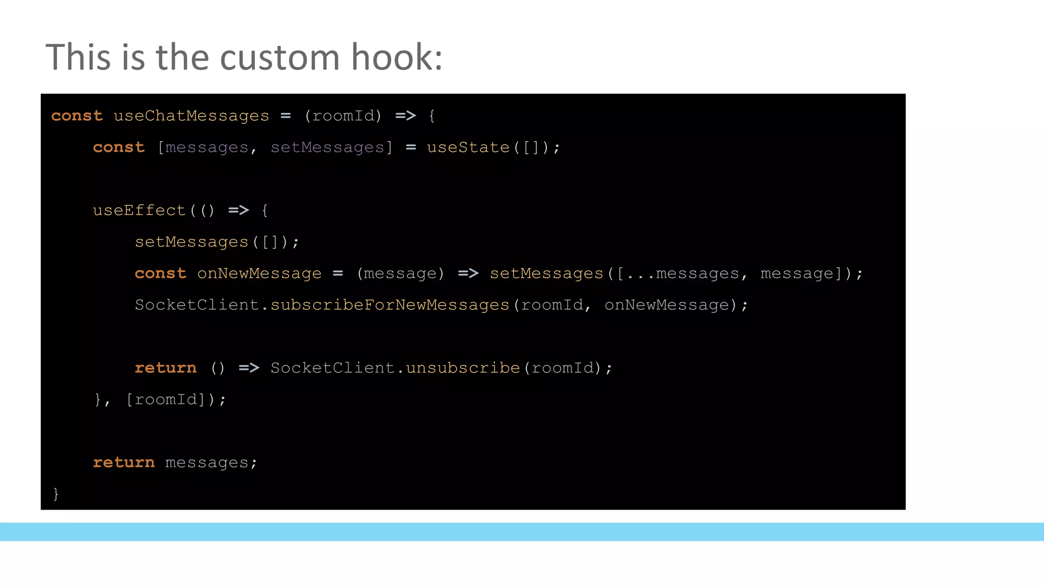 This is the custom hook:
const useChatMessages = (roomId) => {
const [messages, setMessages] = useState([]);
useEffect(() => {
setMessages([]);
const onNewMessage = (message) => setMessages([...messages, message]);
SocketClient.subscribeForNewMessages(roomId, onNewMessage);
return () => SocketClient.unsubscribe(roomId);
}, [roomId]);
return messages;
}
 