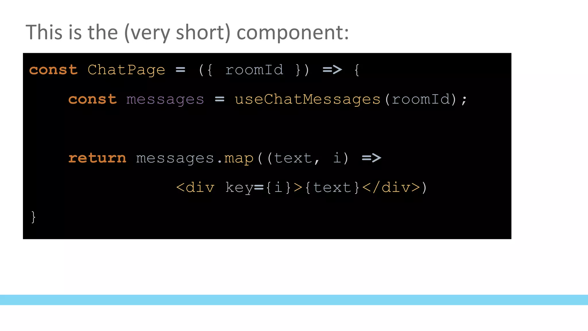 This is the (very short) component:
const ChatPage = ({ roomId }) => {
const messages = useChatMessages(roomId);
return messages.map((text, i) =>
<div key={i}>{text}</div>)
}
 