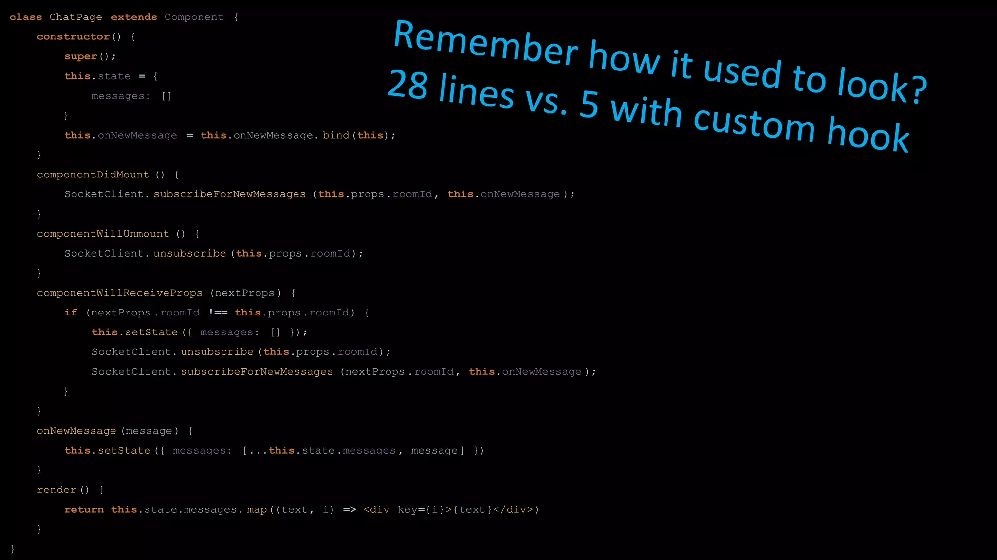 class ChatPage extends Component {
constructor() {
super();
this.state = {
messages: []
}
this.onNewMessage = this.onNewMessage. bind(this);
}
componentDidMount () {
SocketClient. subscribeForNewMessages (this.props.roomId, this.onNewMessage );
}
componentWillUnmount () {
SocketClient. unsubscribe (this.props.roomId);
}
componentWillReceiveProps (nextProps ) {
if (nextProps .roomId !== this.props.roomId) {
this.setState ({ messages: [] });
SocketClient. unsubscribe (this.props.roomId);
SocketClient. subscribeForNewMessages (nextProps .roomId, this.onNewMessage );
}
}
onNewMessage (message) {
this.setState ({ messages: [...this.state.messages , message] })
}
render() {
return this.state.messages. map((text, i) => <div key={i}>{text}</div>)
}
}
Remember how it used to look?28 lines vs. 5 with custom hook
 