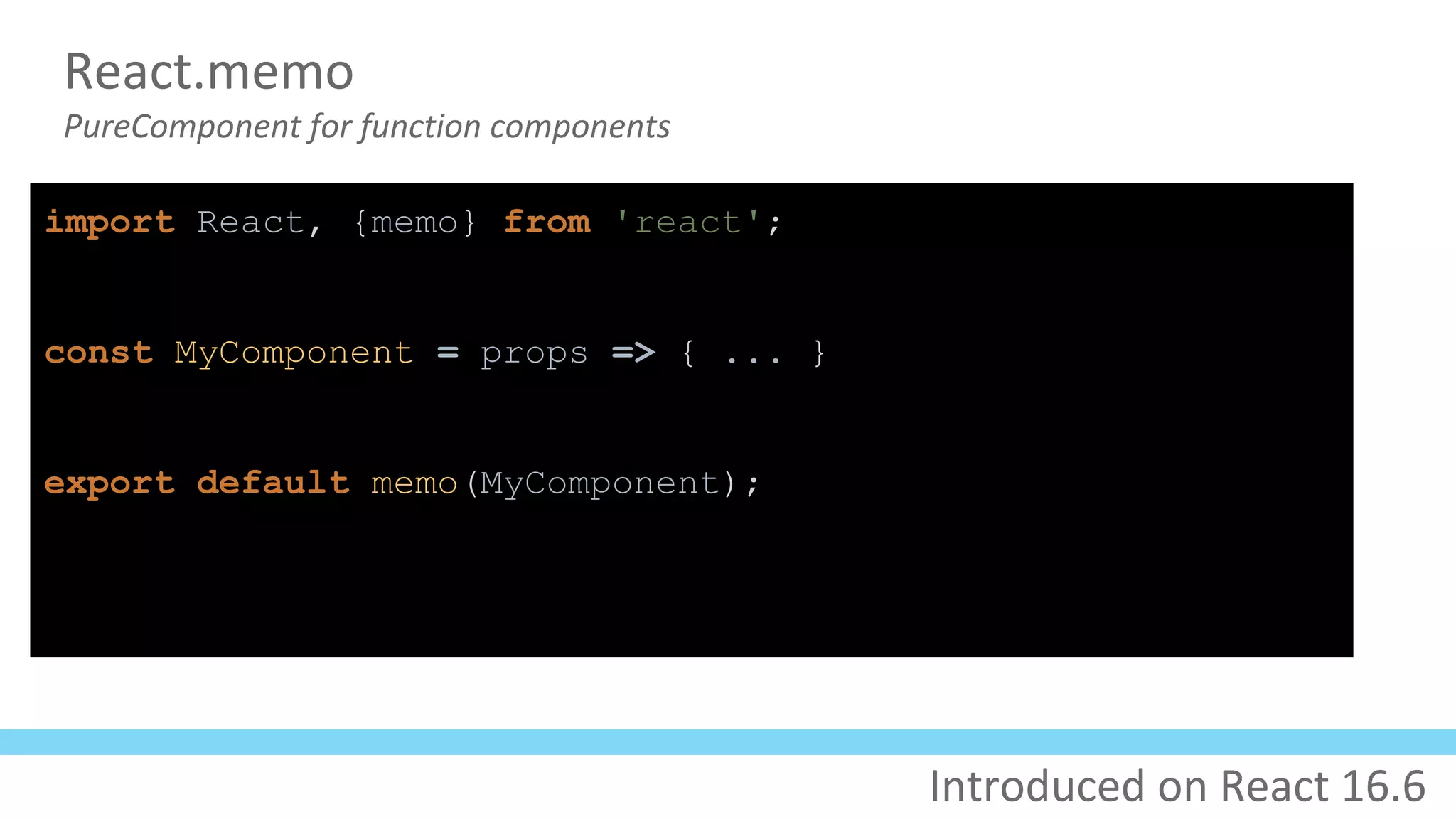 React.memo
PureComponent for function components
import React, {memo} from 'react';
const MyComponent = props => { ... }
export default memo(MyComponent);
Introduced on React 16.6
 
