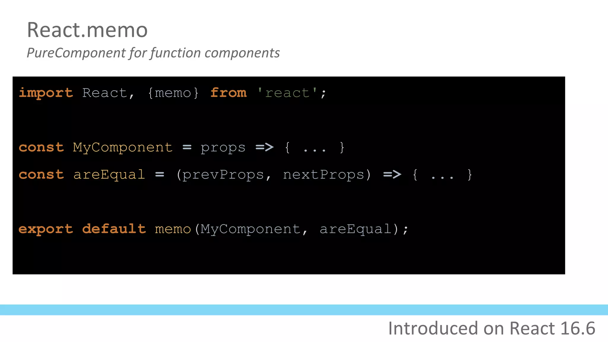 React.memo
PureComponent for function components
import React, {memo} from 'react';
const MyComponent = props => { ... }
const areEqual = (prevProps, nextProps) => { ... }
export default memo(MyComponent, areEqual);
Introduced on React 16.6
 