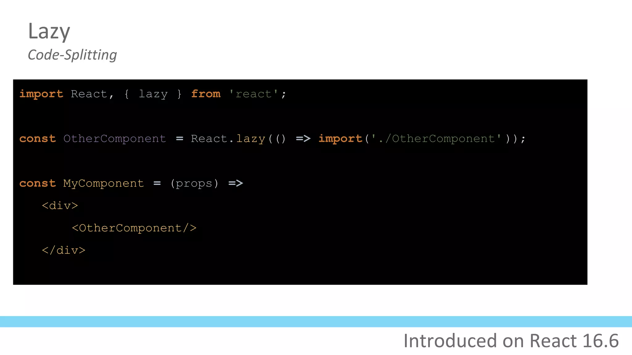 Lazy
Code-Splitting
import React, { lazy } from 'react';
const OtherComponent = React.lazy(() => import('./OtherComponent' ));
const MyComponent = (props) =>
<div>
<OtherComponent/>
</div>
Introduced on React 16.6
 