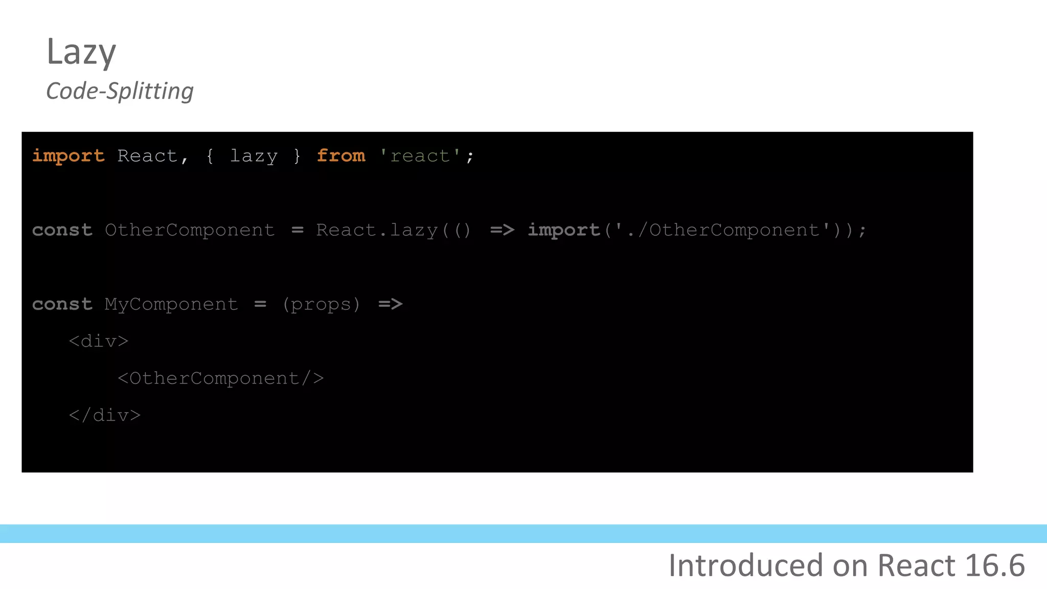 Lazy
Code-Splitting
import React, { lazy } from 'react';
const OtherComponent = React.lazy(() => import('./OtherComponent'));
const MyComponent = (props) =>
<div>
<OtherComponent/>
</div>
Introduced on React 16.6
 