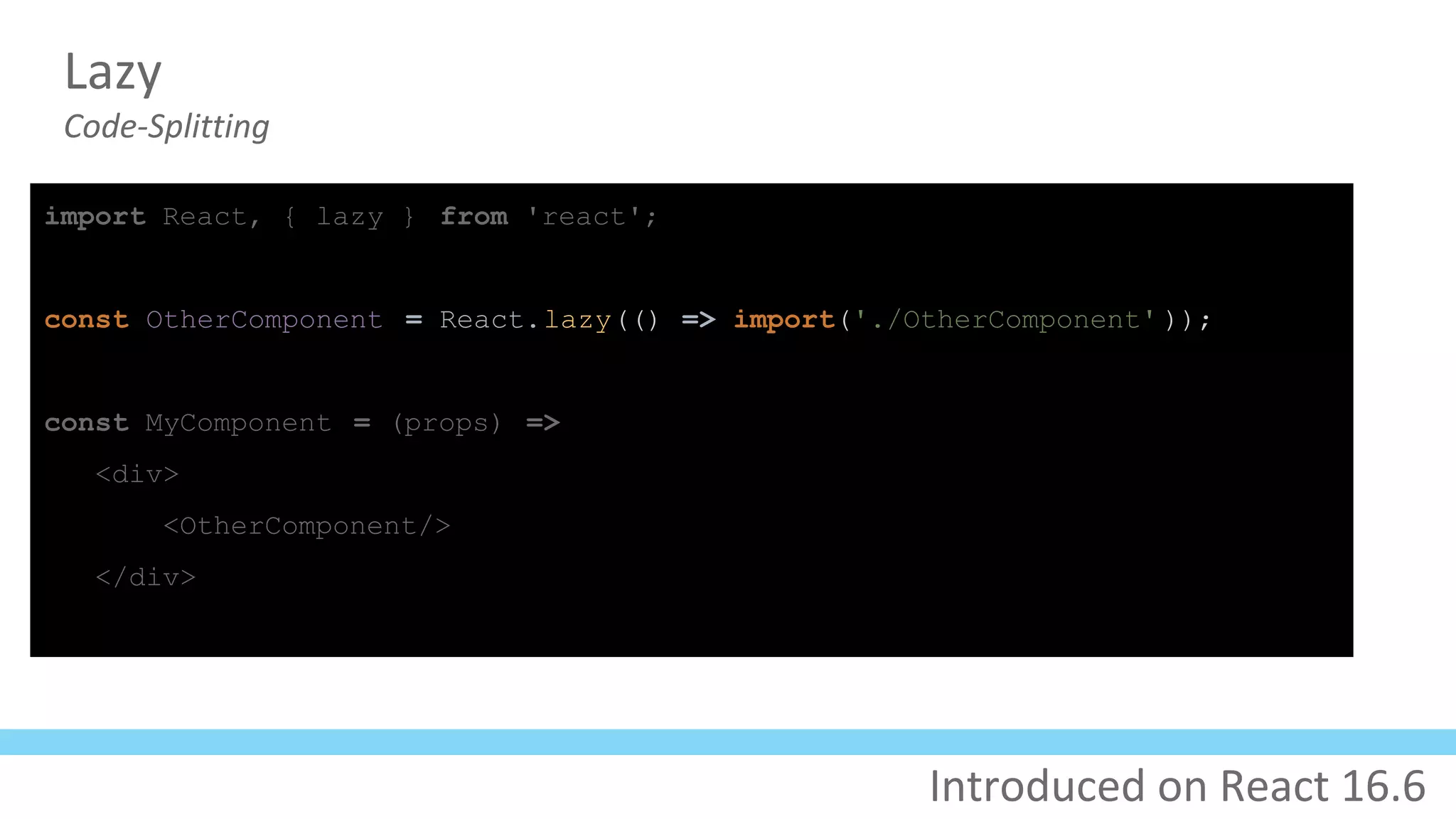 Lazy
Code-Splitting
import React, { lazy } from 'react';
const OtherComponent = React.lazy(() => import('./OtherComponent' ));
const MyComponent = (props) =>
<div>
<OtherComponent/>
</div>
Introduced on React 16.6
 