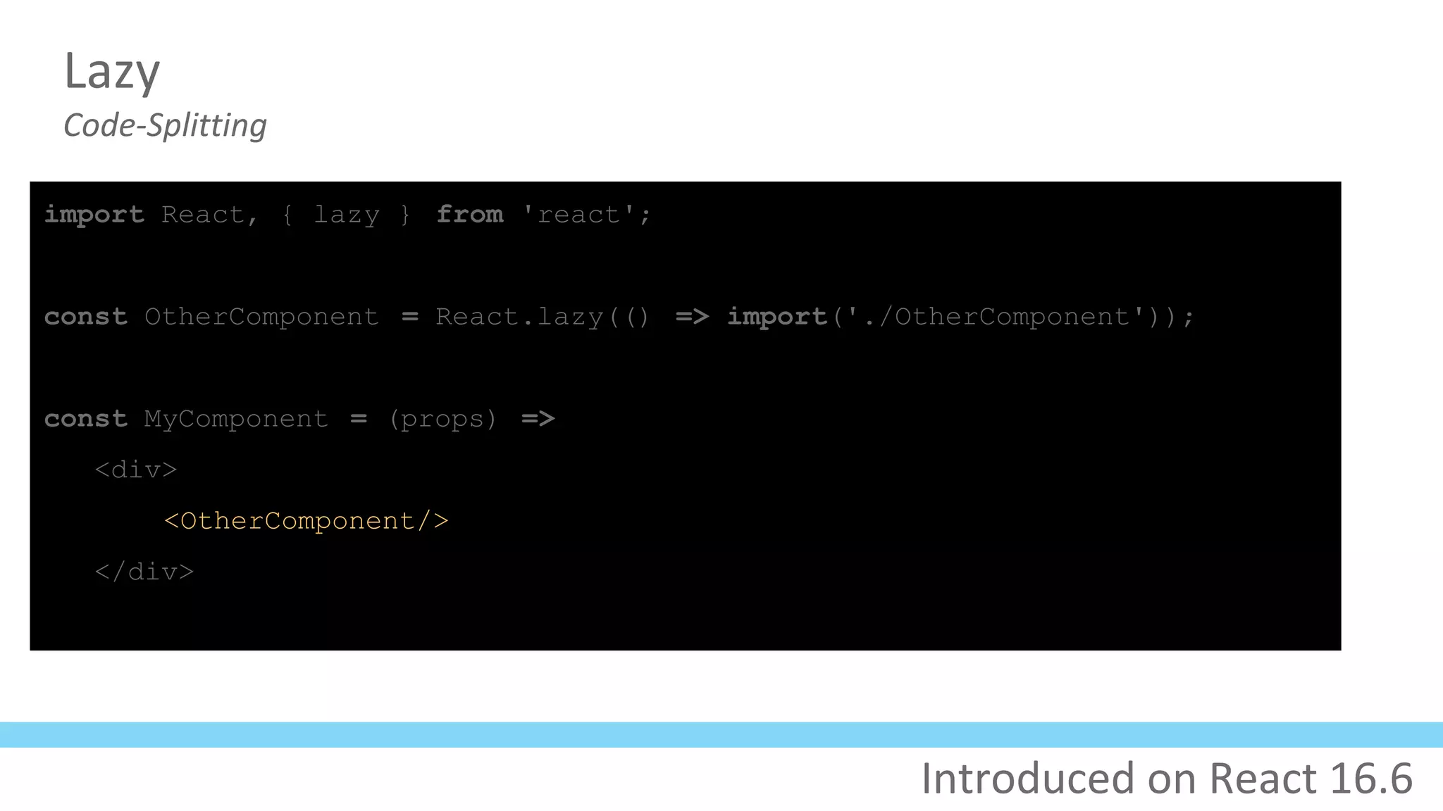 Lazy
Code-Splitting
import React, { lazy } from 'react';
const OtherComponent = React.lazy(() => import('./OtherComponent'));
const MyComponent = (props) =>
<div>
<OtherComponent/>
</div>
Introduced on React 16.6
 