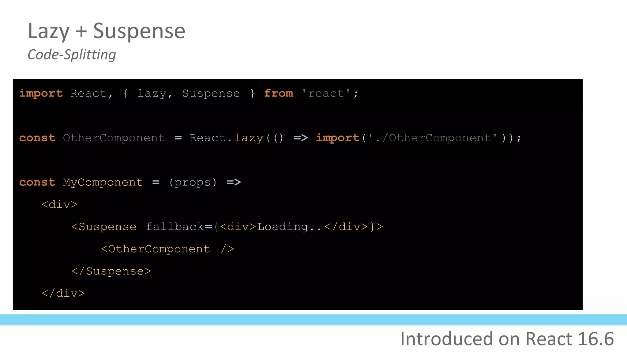 Lazy + Suspense
Code-Splitting
import React, { lazy, Suspense } from 'react';
const OtherComponent = React.lazy(() => import('./OtherComponent' ));
const MyComponent = (props) =>
<div>
<Suspense fallback={<div>Loading..</div>}>
<OtherComponent />
</Suspense>
</div>
Introduced on React 16.6
 