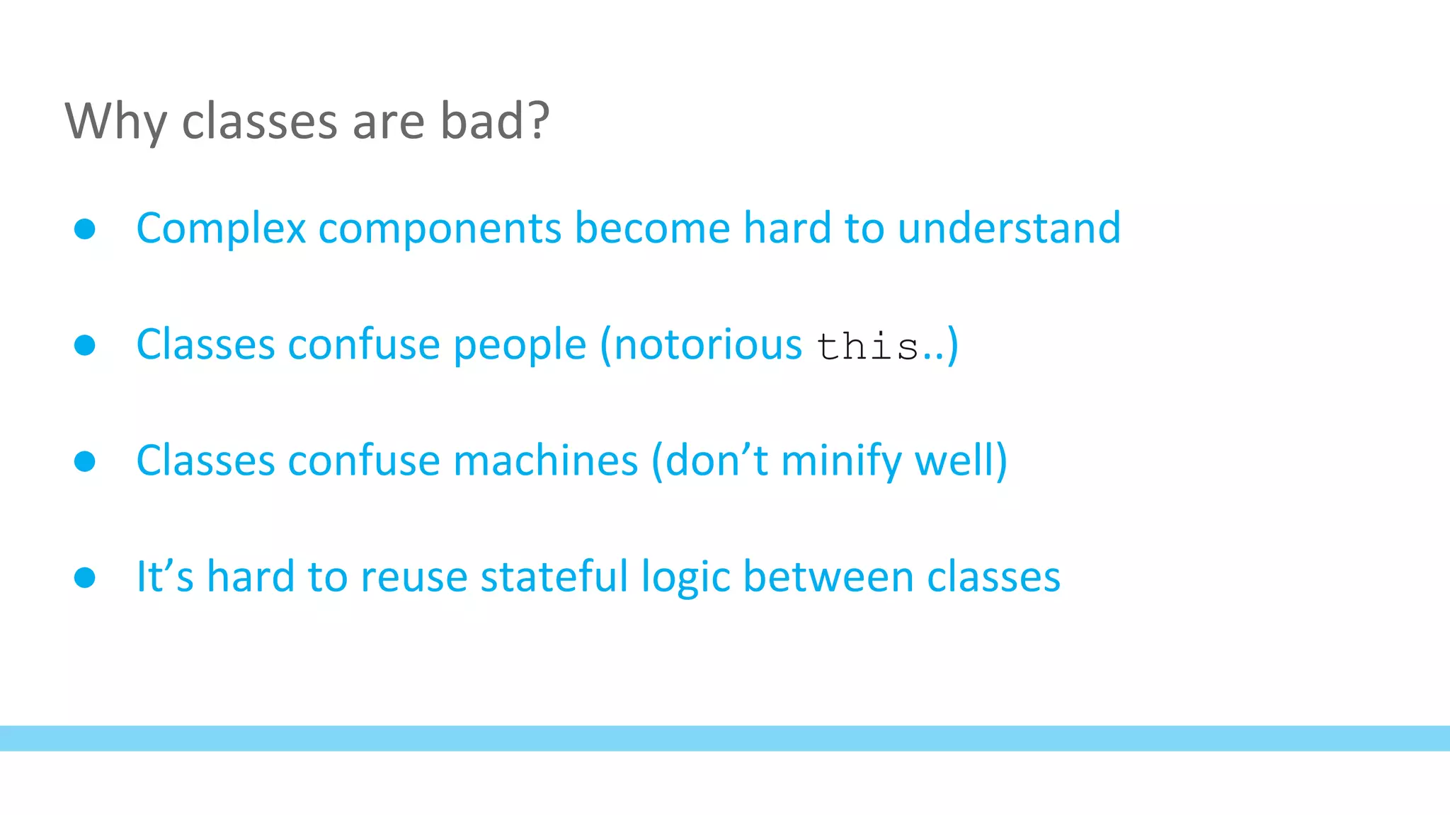 Why classes are bad?
● Complex components become hard to understand
● Classes confuse people (notorious this..)
● Classes confuse machines (don’t minify well)
● It’s hard to reuse stateful logic between classes
 