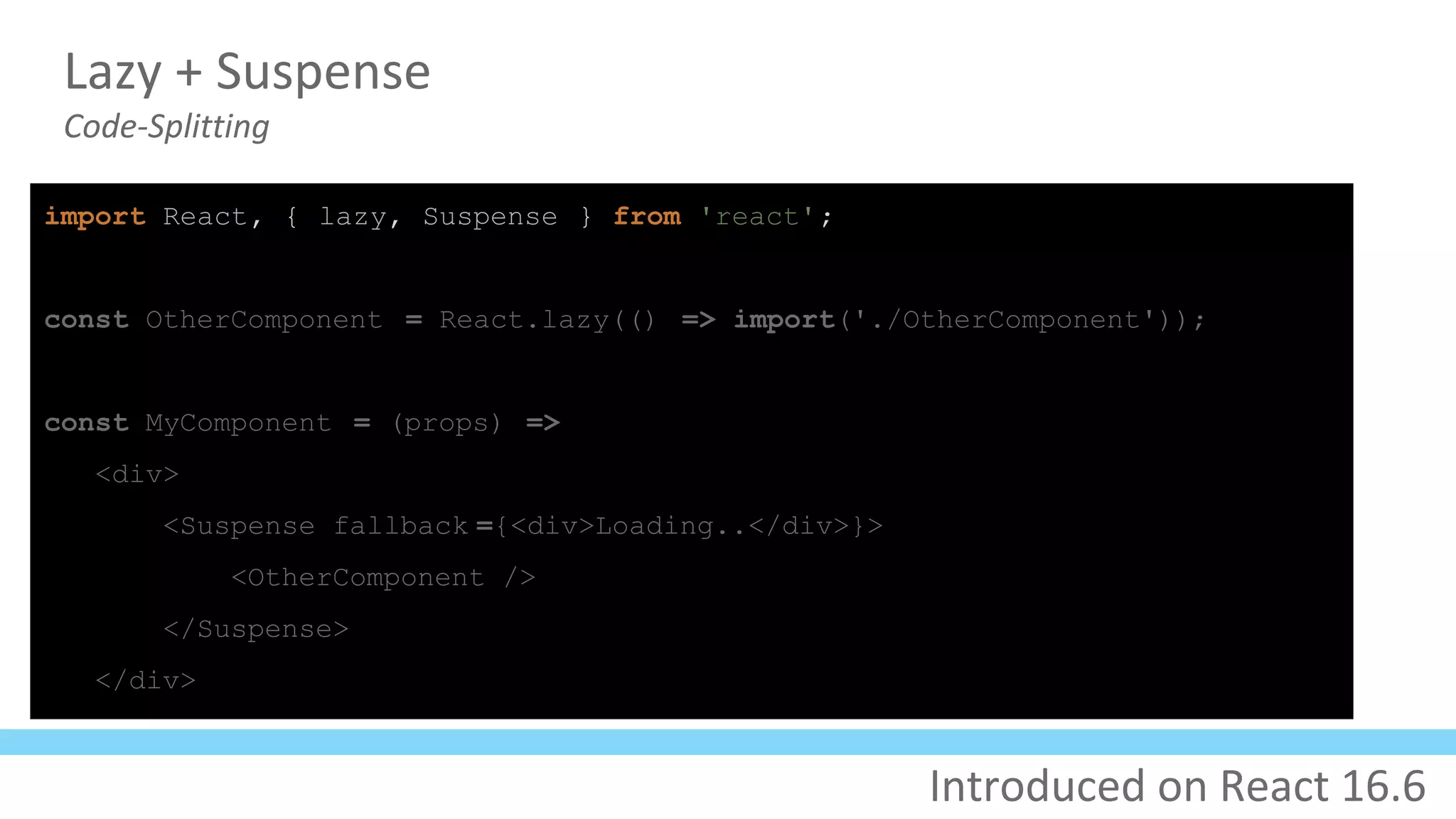 Lazy + Suspense
Code-Splitting
import React, { lazy, Suspense } from 'react';
const OtherComponent = React.lazy(() => import('./OtherComponent'));
const MyComponent = (props) =>
<div>
<Suspense fallback ={<div>Loading..</div>}>
<OtherComponent />
</Suspense>
</div>
Introduced on React 16.6
 