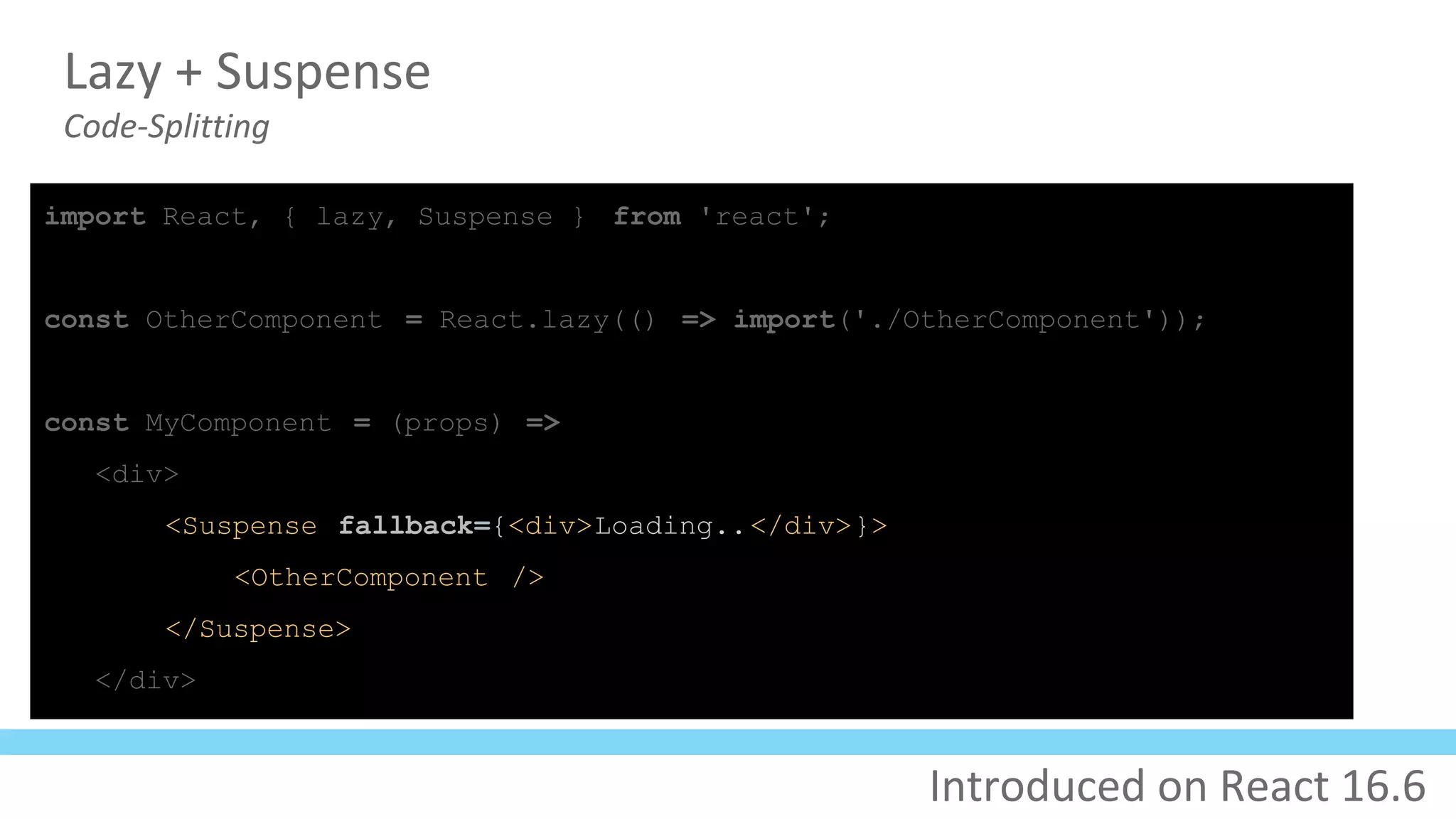 Lazy + Suspense
Code-Splitting
import React, { lazy, Suspense } from 'react';
const OtherComponent = React.lazy(() => import('./OtherComponent'));
const MyComponent = (props) =>
<div>
<Suspense fallback={<div>Loading..</div>}>
<OtherComponent />
</Suspense>
</div>
Introduced on React 16.6
 