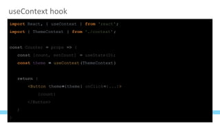 useContext hook
import React, { useContext } from 'react';
import { ThemeContext } from './context';
const Counter = props => {
const [count, setCount] = useState(0);
const theme = useContext(ThemeContext)
return (
<Button theme={theme} onClick={...}>
{count}
</Button>
)
}
 